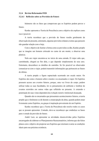 64
3.2.4 Revista Reformador/FEB
3.2.4.1 Reflexões sobre as Previsões do Futuro
Inúmeros são os fatos que comprovam que os Espíritos podem prever o
futuro.
Kardec apresenta a Teoria da Presciência com o objetivo de explicar como
isso é possível.
A teoria reconhece que a previsão do futuro resulta geralmente da
observação do presente, entretanto, algumas previsões relatam eventos que parecem
não guardar relação com o hoje.
Com o objetivo de ilustrar a forma como as previsões se dão, Kardec propõe
que se imagine um homem colocado no cume de um monte, a observar uma
planície.
Nela um viajor encontra-se no início de uma estrada. O viajor sabe que,
caminhando, chegará ao fim dela, o que depende simplesmente de seus atos.
Entretanto, desconhece os detalhes do caminho. Se for possível ao observador
comunicar-se com o viajor, poderá transmitir informações que pertencem ao futuro
do último.
A teoria propõe a figura supracitada ocorrendo em escala maior. Os
Espíritos são como o homem sobre o monte e os encarnados o viajor. Os Espíritos
possuem acesso aos eventos futuros, porque, uma vez livres do corpo, podem
utilizar todas as suas faculdades, ler os pensamentos do ambiente e lembrar de
eventos ocorridos em outras vidas que refletirão no presente. A extensão e
penetração de suas vistas dependerá da evolução moral e intelectual alcançada.
Quando são os encarnados que pressentem acontecimentos futuros, a teoria
propõe que o fenômeno se dê durante a emancipação da alma, quando podem atuar
livremente como Espíritos, ou graças à inspiração proveniente de um Espírito.
Kardec reconhece que a Teoria da Presciência não resolve todos os casos
que se possam apresentar. Contudo, deve-se reconhecer que estabelece as bases
para o estudo da previsão do futuro.
André Luiz, ao apresentar as atividades desenvolvidas pelos Espíritos
encarregados de elaborar os Planejamentos Reencarnatórios, informa que são feitos
planos com o objetivo de propiciar aos Espíritos que retornam à carne as condições
ideais para sua próxima existência.
 