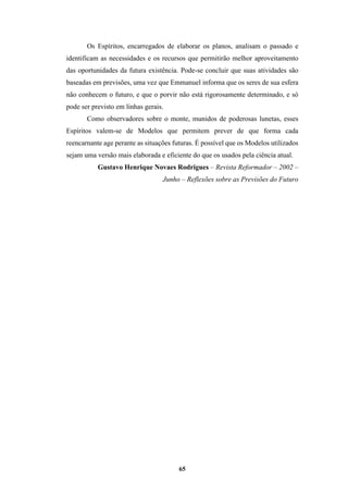 65
Os Espíritos, encarregados de elaborar os planos, analisam o passado e
identificam as necessidades e os recursos que permitirão melhor aproveitamento
das oportunidades da futura existência. Pode-se concluir que suas atividades são
baseadas em previsões, uma vez que Emmanuel informa que os seres de sua esfera
não conhecem o futuro, e que o porvir não está rigorosamente determinado, e só
pode ser previsto em linhas gerais.
Como observadores sobre o monte, munidos de poderosas lunetas, esses
Espíritos valem-se de Modelos que permitem prever de que forma cada
reencarnante age perante as situações futuras. É possível que os Modelos utilizados
sejam uma versão mais elaborada e eficiente do que os usados pela ciência atual.
Gustavo Henrique Novaes Rodrigues – Revista Reformador – 2002 –
Junho – Reflexões sobre as Previsões do Futuro
 