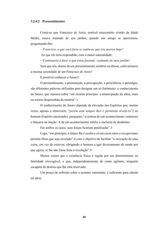 66
3.2.4.2 Pressentimentos
Conta-se que Francisco de Assis, notável missionário cristão da Idade
Média, estava tratando de seu jardim, quando um amigo se aproximou,
perguntando-lhe:
– Francisco, o que você faria se soubesse que iria morrer hoje?
Ao que ele teria respondido, com a maior naturalidade:
– Continuaria a fazer o que estou fazendo: cuidando do meu jardim!
Será que nós, diante de um pressentimento sombrio ou ditoso, cultivaríamos
a mesma serenidade de um Francisco de Assis?
É possível conhecer o futuro?
O pressentimento, a premonição, a precognição, a presciência, o presságio,
são diferentes palavras utilizadas para designar um só fenômeno: o conhecimento
do futuro, que repousa sobre “um mesmo princípio: a emancipação da alma, mais
ou menos desprendida da matéria”.1
O conhecimento do futuro depende da elevação dos Espíritos que, muitas
vezes, apenas o entreveem, “porém nem sempre lhes é permitido revelá-lo”2 ao
homem (Espírito encarnado), porquanto “a certeza de um acontecimento venturoso
o lançaria na inação. A de um acontecimento infeliz o encheria de desânimo.
Em ambos os casos, suas forças ficariam paralisadas”.3
Logo, “em princípio, o futuro lhe é oculto e só em casos raros e excepcionais
permite Deus que seja revelado”,4 com o objetivo de facilitar “a execução de uma
coisa, em vez de estorvar, obrigando o homem a agir diversamente do modo por
que agiria, se lhe não fosse feita a revelação”.5
Muitos creem que a existência física é regida por um determinismo ou
fatalidade irrevogável, e que, independentemente de como agirmos, ninguém
escapará do destino que lhe está reservado.
Um pouco de reflexão sobre o assunto, entretanto, é suficiente para afastar
tal ideia.
 