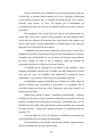 67
Ensina o Espiritismo que a fatalidade 6, existe unicamente pela escolha que
o Espírito faz, ao encarnar, desta ou daquela prova física. Elegendo-a, institui para
si uma espécie de destino, que é o resultado da posição em que vem a achar-se
colocado, como homem, na Terra, “nas funções que aí desempenha, em
consequência do gênero de vida que seu Espírito escolheu como prova, expiação
ou missão”.7
Por conseguinte, não se pode dizer que tudo já está predeterminado em
nossas vidas. Assim fosse, seríamos meros autômatos e de nada adiantaria nosso
esforço para nos melhorar, de forma que tanto o que fizesse o bem, quanto o que
fizesse o mal, teriam a mesma compensação ou o mesmo futuro, o que estaria em
desacordo com a Justiça Divina incorruptível.
A fatalidade a que todos estamos submetidos, sem exceção, é a morte física:
chegado esse momento, de uma forma ou de outra, dela não podemos nos esquivar,
8 contudo, “nunca há fatalidade nos atos da vida moral”,9 porque somos senhores,
por nossa vontade, de ceder ou não às tendências inatas que trazemos de
encarnações pretéritas e às influências de outros Espíritos.
O resultado da má utilização do livre-arbítrio é que retardará o nosso
progresso, protelando o encontro com a Verdade, mas todos chegaremos lá, muitas
vezes pela dor, que é um aguilhão a nos impulsionar à correção de nossas
imperfeições e a nos mostrar o roteiro de nossa emancipação espiritual.
Considerando a margem de liberdade que o Criador nos confere, dentro de
suas leis imutáveis, para exercitarmos o livre-arbítrio e as faculdades, não há
incoerência alguma em dizer que somos responsáveis pelo nosso passado e os
artífices de nosso futuro.
Quanto mais evoluído o Espírito – encarnado ou desencarnado –, melhores
condições tem de prever o futuro, baseado na experiência acumulada dos fatos do
passado e na análise dos acontecimentos do presente, considerando que, à luz do
princípio de causa e efeito, tudo o que fazemos acarreta resultados que se projetam
no tempo. Por isso, “o futuro não é surpresa atordoante. É consequência dos atos
presentes”.10
Ao ensino dado em O Livro dos Médiuns, os benfeitores acrescentam que
os pressentimentos são uma espécie de mediunidade:
O pressentimento é uma intuição vaga das coisas futuras. Algumas pessoas
têm essa faculdade mais ou menos desenvolvida.
 
