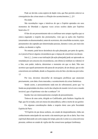 68
Pode ser devida a uma espécie de dupla vista, que lhes permite entrever as
consequências das coisas atuais e a filiação dos acontecimentos. [...]11
Ou ainda:
São recordações vagas e intuitivas do que o Espírito aprendeu em seus
momentos de liberdade e algumas vezes avisos ocultos dados por Espíritos
benévolos.12
O fato de um pressentimento não se confirmar nem sempre significa que se
estava enganado a respeito das premonições, visto que as ações dos Espíritos
(encarnados ou desencarnados), antes de ocorrerem, são concebidas na mente, cujos
pensamentos são captados por determinadas pessoas, durante o sono, por meio dos
sonhos, ou durante a vigília.
No entanto, pode haver desistência da ação planejada, por parte do agente,
ou é possível haver alguma circunstância que o impeça de concretizar seu desejo.
Isto é, [...] como a sua realização [da ação planejada] pode ser apressada ou
retardada por um concurso de circunstâncias, este último [o médium ou vidente] vê
o fato, sem poder, todavia, determinar o momento em que se dará. Não raro
acontece que aquele pensamento não passa de um projeto, de um desejo, que se não
concretizem em realidade, donde os frequentes erros de fato e de data nas previsões.
13
Por isso, devemos desconfiar de mensagens proféticas que anunciam
precisamente, com data e hora marcadas, o acontecimento de coisas fantásticas.
Sendo assim, o pressentimento nada tem de sobrenatural, posto que “se
funda nas propriedades da alma e na lei das relações do mundo visível com o mundo
invisível, que o Espiritismo veio dar a conhecer”.14
Kardec traz um interessantíssimo exemplo de pressentimento.
Trata-se de uma carta, dirigida ao Codificador, pela Senhora Angelina de
Ogé, que foi avisada, com seis meses de antecedência, sobre a morte de seu genitor.
Eis algumas considerações dadas a respeito deste caso pela Sociedade
Espírita de Paris:
“O Espírito do pai dessa senhora, em estado de desprendimento, tinha um
conhecimento antecipado de sua morte e da maneira por que ela se daria. Sua vista
espiritual abarcando um certo espaço de tempo, para ele é como se a coisa estivesse
presente, embora no estado de vigília não lhe conservasse qualquer lembrança.
 
