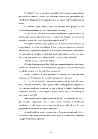 69
Foi ele próprio que se manifestou à sua filha, seis meses antes, nas condições
que deviam se produzir, a fim de que, mais tarde, ela soubesse que era ele e que,
estando preparada para uma separação próxima, não ficasse surpreendida com a sua
partida.
Ela mesma, como Espírito, tinha conhecimento disto, porque os dois
Espíritos se comunicavam em seus momentos de liberdade.
É o que lhe dava a intuição de que alguém devia morrer naquele quarto. Essa
manifestação ocorreu igualmente com o objetivo de fornecer um assunto de
instrução a respeito do conhecimento do mundo invisível”.15
O progresso intelecto-moral confere ao ser humano maior amplitude de
percepção sobre as coisas, à semelhança de uma pessoa que, situando-se no topo de
uma montanha, de posse de um potente binóculo, pode prever algum acontecimento
em certo trecho da estrada, que não é dado a outro descortinar, se estiver em plano
mais baixo, por falta de uma visão panorâmica do que se passa à sua volta.
Não sem razão, o Codificador destaca:
O tempo é apenas uma medida relativa da sucessão das coisas transitórias;
a eternidade não é suscetível de medida alguma, do ponto de vista da duração; para
ela, não há começo, nem fim: tudo lhe é presente.16
Kardec, lembrando a forma misteriosa e cabalística de certas predições
antigas, de que Nostradamus é o exemplo mais completo, ressalva:
[...] Pela sua ambiguidade, elas se prestam a interpretações muito diferentes,
de tal sorte que, conforme o sentido que se atribua a certas palavras alegóricas ou
convencionais, conforme a maneira por que se efetue o cálculo, singularmente
complicado, das datas e, com um pouco de boa vontade, nelas se encontra quase
tudo o que se queira.17
Na atualidade, porém, as previsões dos Espíritos “são antes advertências, do
que predições propriamente ditas e quase sempre motivam a opinião que
manifestam, por não quererem que o homem anule a sua razão sob uma fé cega e
desejarem que este último lhe aprecie a exatidão”.17
A perplexidade de muitas pessoas ante os fenômenos relacionados com o
futuro, entre eles o pressentimento, demonstra o quanto o homem ainda desconhece
a sua própria natureza espiritual.
 
