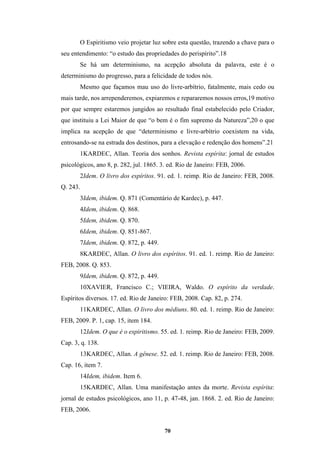 70
O Espiritismo veio projetar luz sobre esta questão, trazendo a chave para o
seu entendimento: “o estudo das propriedades do perispírito”.18
Se há um determinismo, na acepção absoluta da palavra, este é o
determinismo do progresso, para a felicidade de todos nós.
Mesmo que façamos mau uso do livre-arbítrio, fatalmente, mais cedo ou
mais tarde, nos arrependeremos, expiaremos e repararemos nossos erros,19 motivo
por que sempre estaremos jungidos ao resultado final estabelecido pelo Criador,
que instituiu a Lei Maior de que “o bem é o fim supremo da Natureza”,20 o que
implica na acepção de que “determinismo e livre-arbítrio coexistem na vida,
entrosando-se na estrada dos destinos, para a elevação e redenção dos homens”.21
1KARDEC, Allan. Teoria dos sonhos. Revista espírita: jornal de estudos
psicológicos, ano 8, p. 282, jul. 1865. 3. ed. Rio de Janeiro: FEB, 2006.
2Idem. O livro dos espíritos. 91. ed. 1. reimp. Rio de Janeiro: FEB, 2008.
Q. 243.
3Idem, ibidem. Q. 871 (Comentário de Kardec), p. 447.
4Idem, ibidem. Q. 868.
5Idem, ibidem. Q. 870.
6Idem, ibidem. Q. 851-867.
7Idem, ibidem. Q. 872, p. 449.
8KARDEC, Allan. O livro dos espíritos. 91. ed. 1. reimp. Rio de Janeiro:
FEB, 2008. Q. 853.
9Idem, ibidem. Q. 872, p. 449.
10XAVIER, Francisco C.; VIEIRA, Waldo. O espírito da verdade.
Espíritos diversos. 17. ed. Rio de Janeiro: FEB, 2008. Cap. 82, p. 274.
11KARDEC, Allan. O livro dos médiuns. 80. ed. 1. reimp. Rio de Janeiro:
FEB, 2009. P. 1, cap. 15, item 184.
12Idem. O que é o espiritismo. 55. ed. 1. reimp. Rio de Janeiro: FEB, 2009.
Cap. 3, q. 138.
13KARDEC, Allan. A gênese. 52. ed. 1. reimp. Rio de Janeiro: FEB, 2008.
Cap. 16, item 7.
14Idem, ibidem. Item 6.
15KARDEC, Allan. Uma manifestação antes da morte. Revista espírita:
jornal de estudos psicológicos, ano 11, p. 47-48, jan. 1868. 2. ed. Rio de Janeiro:
FEB, 2006.
 