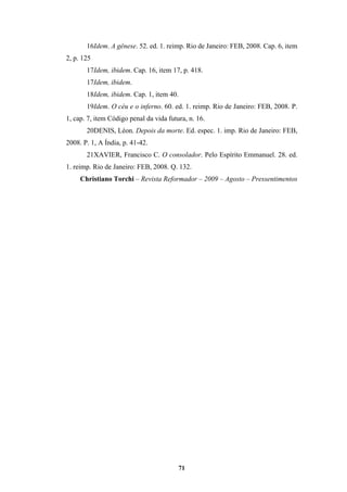71
16Idem. A gênese. 52. ed. 1. reimp. Rio de Janeiro: FEB, 2008. Cap. 6, item
2, p. 125
17Idem, ibidem. Cap. 16, item 17, p. 418.
17Idem, ibidem.
18Idem, ibidem. Cap. 1, item 40.
19Idem. O céu e o inferno. 60. ed. 1. reimp. Rio de Janeiro: FEB, 2008. P.
1, cap. 7, item Código penal da vida futura, n. 16.
20DENIS, Léon. Depois da morte. Ed. espec. 1. imp. Rio de Janeiro: FEB,
2008. P. 1, A Índia, p. 41-42.
21XAVIER, Francisco C. O consolador. Pelo Espírito Emmanuel. 28. ed.
1. reimp. Rio de Janeiro: FEB, 2008. Q. 132.
Christiano Torchi – Revista Reformador – 2009 – Agosto – Pressentimentos
 