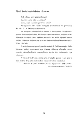 72
3.2.4.3 Conhecimento do Futuro – Profecias
Pode o futuro ser revelado ao homem?
Devemos aceitar todas as profecias?
Como podem os profetas predizer o futuro?
As respostas a estas e outras indagações encontramo-las nas questões de
No
868 à 871 de "O Livro dos Espíritos" 1.
Em princípio, o futuro é oculto ao homem. Só em casos raros e excepcionais,
permite Deus que seja revelado. Se o homem conhecesse o futuro, negligenciaria o
presente e não obraria com a liberdade com que o faz. Assim, o próprio homem
prepara, ele mesmo, muitas vezes, os acontecimentos que hão de sobrevir no curso
de sua existência.
O conhecimento do futuro é conquista somente de Espíritos elevados. A eles
interessa e muito o nosso futuro, razão pela qual cuidam de influenciar o nosso
presente, aconselhando-nos, orientando-nos através dos ensinamentos que
ministram.
A Misericórdia Divina permite certas revelações quando podem gerar o
bem. Todavia deve-se ter muito cuidado com os impostores e charlatães.
Benedito da Gama Monteiro – Revista Reformador – 1996 – Junho –
Conhecimento do Futuro – Profecias
 