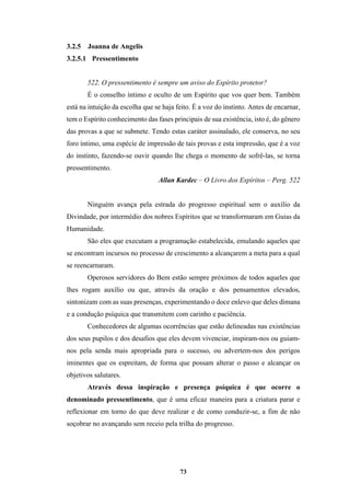 73
3.2.5 Joanna de Angelis
3.2.5.1 Pressentimento
522. O pressentimento é sempre um aviso do Espírito protetor?
É o conselho íntimo e oculto de um Espírito que vos quer bem. Também
está na intuição da escolha que se haja feito. É a voz do instinto. Antes de encarnar,
tem o Espírito conhecimento das fases principais de sua existência, isto é, do gênero
das provas a que se submete. Tendo estas caráter assinalado, ele conserva, no seu
foro íntimo, uma espécie de impressão de tais provas e esta impressão, que é a voz
do instinto, fazendo-se ouvir quando lhe chega o momento de sofrê-las, se torna
pressentimento.
Allan Kardec – O Livro dos Espíritos – Perg. 522
Ninguém avança pela estrada do progresso espiritual sem o auxílio da
Divindade, por intermédio dos nobres Espíritos que se transformaram em Guias da
Humanidade.
São eles que executam a programação estabelecida, emulando aqueles que
se encontram incursos no processo de crescimento a alcançarem a meta para a qual
se reencarnaram.
Operosos servidores do Bem estão sempre próximos de todos aqueles que
lhes rogam auxílio ou que, através da oração e dos pensamentos elevados,
sintonizam com as suas presenças, experimentando o doce enlevo que deles dimana
e a condução psíquica que transmitem com carinho e paciência.
Conhecedores de algumas ocorrências que estão delineadas nas existências
dos seus pupilos e dos desafios que eles devem vivenciar, inspiram-nos ou guiam-
nos pela senda mais apropriada para o sucesso, ou advertem-nos dos perigos
iminentes que os espreitam, de forma que possam alterar o passo e alcançar os
objetivos salutares.
Através dessa inspiração e presença psíquica é que ocorre o
denominado pressentimento, que é uma eficaz maneira para a criatura parar e
reflexionar em torno do que deve realizar e de como conduzir-se, a fim de não
soçobrar no avançando sem receio pela trilha do progresso.
 