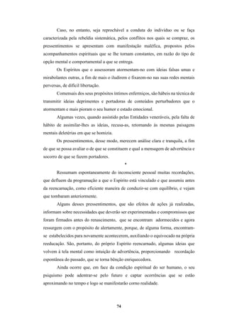 74
Caso, no entanto, seja reprochável a conduta do indivíduo ou se faça
caracterizada pela rebeldia sistemática, pelos conflitos nos quais se compraz, os
pressentimentos se apresentam com manifestação maléfica, propostos pelos
acompanhamentos espirituais que se lhe tornam constantes, em razão do tipo de
opção mental e comportamental a que se entrega.
Os Espíritos que o assessoram atormentam-no com ideias falsas umas e
mirabolantes outras, a fim de mais o iludirem e fixarem-no nas suas redes mentais
perversas, de difícil libertação.
Comensais dos seus propósitos íntimos enfermiços, são hábeis na técnica de
transmitir ideias deprimentes e portadoras de conteúdos perturbadores que o
atormentam e mais pioram o seu humor e estado emocional.
Algumas vezes, quando assistido pelas Entidades veneráveis, pela falta de
hábito de assimilar-lhes as ideias, recusa-as, retornando às mesmas paisagens
mentais deletérias em que se homizia.
Os pressentimentos, desse modo, merecem análise clara e tranquila, a fim
de que se possa avaliar o de que se constituem e qual a mensagem de advertência e
socorro de que se fazem portadores.
*
Ressumam espontaneamente do inconsciente pessoal muitas recordações,
que defluem da programação a que o Espírito está vinculado e que assumiu antes
da reencarnação, como eficiente maneira de conduzir-se com equilíbrio, e vejam
que tombaram anteriormente.
Alguns desses pressentimentos, que são efeitos de ações já realizadas,
informam sobre necessidades que deverão ser experimentadas e compromissos que
foram firmados antes do renascimento, que se encontram adormecidos e agora
ressurgem com o propósito de alertamente, porque, de alguma forma, encontram-
se estabelecidos para novamente acontecerem, auxiliando o equivocado na própria
reeducação. São, portanto, do próprio Espírito reencarnado, algumas ideias que
volvem à tela mental como intuição de advertência, proporcionando recordação
espontânea do passado, que se torna bênção enriquecedora.
Ainda ocorre que, em face da condição espiritual do ser humano, o seu
psiquismo pode adentrar-se pelo futuro e captar ocorrências que se estão
aproximando no tempo e logo se manifestarão corno realidade.
 