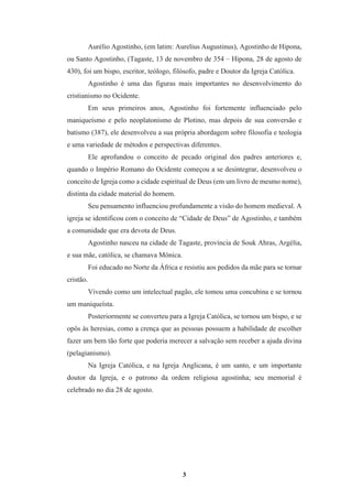 3
Aurélio Agostinho, (em latim: Aurelius Augustinus), Agostinho de Hipona,
ou Santo Agostinho, (Tagaste, 13 de novembro de 354 – Hipona, 28 de agosto de
430), foi um bispo, escritor, teólogo, filósofo, padre e Doutor da Igreja Católica.
Agostinho é uma das figuras mais importantes no desenvolvimento do
cristianismo no Ocidente.
Em seus primeiros anos, Agostinho foi fortemente influenciado pelo
maniqueísmo e pelo neoplatonismo de Plotino, mas depois de sua conversão e
batismo (387), ele desenvolveu a sua própria abordagem sobre filosofia e teologia
e uma variedade de métodos e perspectivas diferentes.
Ele aprofundou o conceito de pecado original dos padres anteriores e,
quando o Império Romano do Ocidente começou a se desintegrar, desenvolveu o
conceito de Igreja como a cidade espiritual de Deus (em um livro de mesmo nome),
distinta da cidade material do homem.
Seu pensamento influenciou profundamente a visão do homem medieval. A
igreja se identificou com o conceito de “Cidade de Deus” de Agostinho, e também
a comunidade que era devota de Deus.
Agostinho nasceu na cidade de Tagaste, província de Souk Ahras, Argélia,
e sua mãe, católica, se chamava Mônica.
Foi educado no Norte da África e resistiu aos pedidos da mãe para se tornar
cristão.
Vivendo como um intelectual pagão, ele tomou uma concubina e se tornou
um maniqueísta.
Posteriormente se converteu para a Igreja Católica, se tornou um bispo, e se
opôs às heresias, como a crença que as pessoas possuem a habilidade de escolher
fazer um bem tão forte que poderia merecer a salvação sem receber a ajuda divina
(pelagianismo).
Na Igreja Católica, e na Igreja Anglicana, é um santo, e um importante
doutor da Igreja, e o patrono da ordem religiosa agostinha; seu memorial é
celebrado no dia 28 de agosto.
 