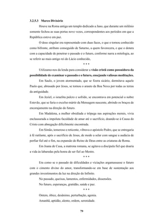 79
3.2.5.3 Marco Divisório
Houve na Roma antiga um templo dedicado a Jano, que durante um milênio
somente fechou as suas portas nove vezes, correspondentes aos períodos em que a
República esteve em paz.
O deus singular era representado com duas faces, o que o tornou conhecido
como bifronte, atributo conseguido de Saturno, a quem favorecera, e que o dotara
com a capacidade de penetrar o passado e o futuro, conforme narra a mitologia, ao
se referir ao mais antigo rei do Lácio conhecido,
* * *
Utilizamo-nos da lenda para considerar a visão cristã como possuidora da
possibilidade de examinar o passado e o futuro, ensejando valiosas meditações.
Em Saulo, o jovem atormentado, que se fizera sicário, dormitava aquele
Paulo que, abrasado por Jesus, se tornou o arauto da Boa Nova por todas as terras
da antiguidade.
Em Jeziel, o israelita pulcro e sofrido, se encontrava em potencial o nobre
Estevão, que se faria o excelso mártir da Mensagem nascente, abrindo os braços de
encorajamento na direção do futuro.
Em Madalena, a mulher obsidiada e trôpega nas aspirações morais, vivia
enclausurada a impoluta faculdade de amar até o sacrifício, doando-se à Causa do
Cristo com abnegação dificilmente encontrada.
Em Simão, temeroso e reticente, vibrava o apóstolo Pedro, que se entregaria
à fé rutilante, após o sacrifício de Jesus, de modo a selar com sangue a audácia de
porfiar fiel até o fim, na expansão do Reino de Deus entre as criaturas de Roma.
Em Joana de Cusa, a matrona romana, se agitava a discípula fiel que doaria
a vida às labaredas pela honra de ser fiel ao Mestre.
* * *
Era como se o passado de dificuldades e viciações argamassasse o futuro
com o cimento divino do amor, transformando-se em base de sustentação aos
grandes investimentos da luz na direção do Infinito.
No passado, queixas, lamentos, enfermidades, dissensões.
No futuro, esperanças, gratidão, saúde e paz.
* * *
Ontem, óbice, desânimo, perturbação, agonia.
Amanhã, aptidão, alento, ordem, serenidade.
 