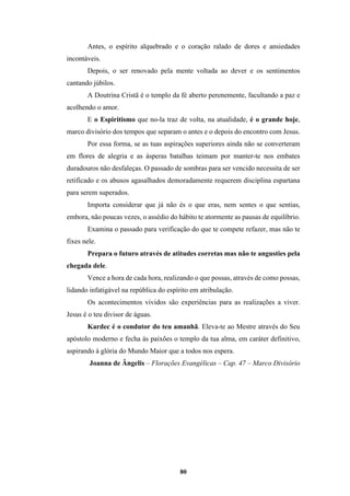 80
Antes, o espírito alquebrado e o coração ralado de dores e ansiedades
incontáveis.
Depois, o ser renovado pela mente voltada ao dever e os sentimentos
cantando júbilos.
A Doutrina Cristã é o templo da fé aberto perenemente, facultando a paz e
acolhendo o amor.
E o Espiritismo que no-la traz de volta, na atualidade, é o grande hoje,
marco divisório dos tempos que separam o antes e o depois do encontro com Jesus.
Por essa forma, se as tuas aspirações superiores ainda não se converteram
em flores de alegria e as ásperas batalhas teimam por manter-te nos embates
duradouros não desfaleças. O passado de sombras para ser vencido necessita de ser
retificado e os abusos agasalhados demoradamente requerem disciplina espartana
para serem superados.
Importa considerar que já não és o que eras, nem sentes o que sentias,
embora, não poucas vezes, o assédio do hábito te atormente as pausas de equilíbrio.
Examina o passado para verificação do que te compete refazer, mas não te
fixes nele.
Prepara o futuro através de atitudes corretas mas não te angusties pela
chegada dele.
Vence a hora de cada hora, realizando o que possas, através de como possas,
lidando infatigável na república do espírito em atribulação.
Os acontecimentos vividos são experiências para as realizações a viver.
Jesus é o teu divisor de águas.
Kardec é o condutor do teu amanhã. Eleva-te ao Mestre através do Seu
apóstolo moderno e fecha às paixões o templo da tua alma, em caráter definitivo,
aspirando à glória do Mundo Maior que a todos nos espera.
Joanna de Ângelis – Florações Evangélicas – Cap. 47 – Marco Divisório
 