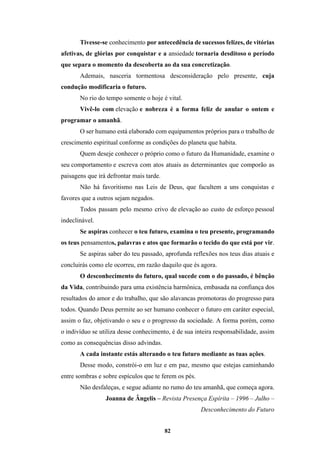 82
Tivesse-se conhecimento por antecedência de sucessos felizes, de vitórias
afetivas, de glórias por conquistar e a ansiedade tornaria desditoso o período
que separa o momento da descoberta ao da sua concretização.
Ademais, nasceria tormentosa desconsideração pelo presente, cuja
condução modificaria o futuro.
No rio do tempo somente o hoje é vital.
Vivê-lo com elevação e nobreza é a forma feliz de anular o ontem e
programar o amanhã.
O ser humano está elaborado com equipamentos próprios para o trabalho de
crescimento espiritual conforme as condições do planeta que habita.
Quem deseje conhecer o próprio como o futuro da Humanidade, examine o
seu comportamento e escreva com atos atuais as determinantes que comporão as
paisagens que irá defrontar mais tarde.
Não há favoritismo nas Leis de Deus, que facultem a uns conquistas e
favores que a outros sejam negados.
Todos passam pelo mesmo crivo de elevação ao custo de esforço pessoal
indeclinável.
Se aspiras conhecer o teu futuro, examina o teu presente, programando
os teus pensamentos, palavras e atos que formarão o tecido do que está por vir.
Se aspiras saber do teu passado, aprofunda reflexões nos teus dias atuais e
concluirás como ele ocorreu, em razão daquilo que és agora.
O desconhecimento do futuro, qual sucede com o do passado, é bênção
da Vida, contribuindo para uma existência harmônica, embasada na confiança dos
resultados do amor e do trabalho, que são alavancas promotoras do progresso para
todos. Quando Deus permite ao ser humano conhecer o futuro em caráter especial,
assim o faz, objetivando o seu e o progresso da sociedade. A forma porém, como
o indivíduo se utiliza desse conhecimento, é de sua inteira responsabilidade, assim
como as consequências disso advindas.
A cada instante estás alterando o teu futuro mediante as tuas ações.
Desse modo, constrói-o em luz e em paz, mesmo que estejas caminhando
entre sombras e sobre espículos que te ferem os pés.
Não desfaleças, e segue adiante no rumo do teu amanhã, que começa agora.
Joanna de Ângelis – Revista Presença Espírita – 1996 – Julho –
Desconhecimento do Futuro
 