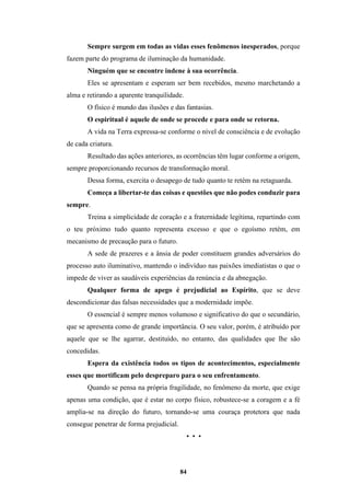 84
Sempre surgem em todas as vidas esses fenômenos inesperados, porque
fazem parte do programa de iluminação da humanidade.
Ninguém que se encontre indene à sua ocorrência.
Eles se apresentam e esperam ser bem recebidos, mesmo marchetando a
alma e retirando a aparente tranquilidade.
O físico é mundo das ilusões e das fantasias.
O espiritual é aquele de onde se procede e para onde se retorna.
A vida na Terra expressa-se conforme o nível de consciência e de evolução
de cada criatura.
Resultado das ações anteriores, as ocorrências têm lugar conforme a origem,
sempre proporcionando recursos de transformação moral.
Dessa forma, exercita o desapego de tudo quanto te retém na retaguarda.
Começa a libertar-te das coisas e questões que não podes conduzir para
sempre.
Treina a simplicidade de coração e a fraternidade legítima, repartindo com
o teu próximo tudo quanto representa excesso e que o egoísmo retém, em
mecanismo de precaução para o futuro.
A sede de prazeres e a ânsia de poder constituem grandes adversários do
processo auto iluminativo, mantendo o indivíduo nas paixões imediatistas o que o
impede de viver as saudáveis experiências da renúncia e da abnegação.
Qualquer forma de apego é prejudicial ao Espírito, que se deve
descondicionar das falsas necessidades que a modernidade impõe.
O essencial é sempre menos volumoso e significativo do que o secundário,
que se apresenta como de grande importância. O seu valor, porém, é atribuído por
aquele que se lhe agarrar, destituído, no entanto, das qualidades que lhe são
concedidas.
Espera da existência todos os tipos de acontecimentos, especialmente
esses que mortificam pelo despreparo para o seu enfrentamento.
Quando se pensa na própria fragilidade, no fenômeno da morte, que exige
apenas uma condição, que é estar no corpo físico, robustece-se a coragem e a fé
amplia-se na direção do futuro, tornando-se uma couraça protetora que nada
consegue penetrar de forma prejudicial.
• • •
 