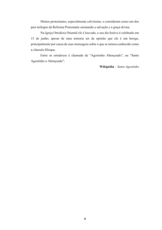 4
Muitos protestantes, especialmente calvinistas, o consideram como um dos
pais teólogos da Reforma Protestante ensinando a salvação e a graça divina.
Na Igreja Ortodoxa Oriental ele é louvado, e seu dia festivo é celebrado em
15 de junho, apesar de uma minoria ser da opinião que ele é um herege,
principalmente por causa de suas mensagens sobre o que se tornou conhecido como
a cláusula filioque.
Entre os ortodoxos é chamado de “Agostinho Abençoado”, ou “Santo
Agostinho o Abençoado”.
Wikipédia – Santo Agostinho
 