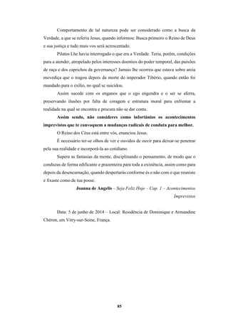 85
Comportamento de tal natureza pode ser considerado como a busca da
Verdade, a que se referiu Jesus, quando informou: Busca primeiro o Reino de Deus
e sua justiça e tudo mais vos será acrescentado.
Pilatos Lhe havia interrogado o que era a Verdade. Teria, porém, condições
para a atender, atropelado pelos interesses doentios do poder temporal, das paixões
de raça e dos caprichos da governança? Jamais lhe ocorreu que estava sobre areia
movediça que o tragou depois da morte do imperador Tibério, quando então foi
mandado para o exílio, no qual se suicidou.
Assim sucede com os enganos que o ego engendra e o ser se aferra,
preservando ilusões por falta de coragem e estrutura moral para enfrentar a
realidade na qual se encontra e procura não se dar conta.
Assim sendo, não consideres como infortúnios os acontecimentos
imprevistos que te convoquem a mudanças radicais de conduta para melhor.
O Reino dos Céus está entre vós, enunciou Jesus.
É necessário ter-se olhos de ver e ouvidos de ouvir para deixar-se penetrar
pela sua realidade e incorporá-la ao cotidiano.
Supera as fantasias da mente, disciplinando o pensamento, de modo que o
conduzas de forma edificante e prazenteira para toda a existência, assim como para
depois da desencarnação, quando despertarás conforme és e não com o que reuniste
e fixaste como de tua posse.
Joanna de Angelis – Seja Feliz Hoje – Cap. 1 – Acontecimentos
Imprevistos
Data: 5 de junho de 2014 – Local: Residência de Dominique e Armandine
Chéron, em Vitry-sur-Seine, França.
 