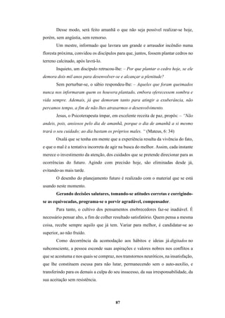 87
Desse modo, será feito amanhã o que não seja possível realizar-se hoje,
porém, sem angústia, sem remorso.
Um mestre, informado que lavrara um grande e arrasador incêndio numa
floresta próxima, convidou os discípulos para que, juntos, fossem plantar cedros no
terreno calcinado, após lavrá-lo.
Inquieto, um discípulo retrucou-lhe: – Por que plantar o cedro hoje, se ele
demora dois mil anos para desenvolver-se e alcançar a plenitude?
Sem perturbar-se, o sábio respondeu-lhe: – Aqueles que foram queimados
nunca nos informaram quem os houvera plantado, embora oferecessem sombra e
vida sempre. Ademais, já que demoram tanto para atingir a exuberância, não
percamos tempo, a fim de não lhes atrasarmos o desenvolvimento.
Jesus, o Psicoterapeuta ímpar, em excelente receita de paz, propôs: – “Não
andeis, pois, ansiosos pelo dia de amanhã, porque o dia de amanhã a si mesmo
trará o seu cuidado; ao dia bastam os próprios males. “ (Mateus, 6: 34)
Oxalá que se tenha em mente que a experiência resulta da vivência do fato,
e que o mal é a tentativa incorreta de agir na busca do melhor. Assim, cada instante
merece o investimento da atenção, dos cuidados que se pretende direcionar para as
ocorrências do futuro. Agindo com precisão hoje, são eliminadas desde já,
evitando-as mais tarde.
O desenho do planejamento futuro é realizado com o material que se está
usando neste momento.
Gerando decisões salutares, tomando-se atitudes corretas e corrigindo-
se as equivocadas, programa-se o porvir agradável, compensador.
Para tanto, o cultivo dos pensamentos enobrecedores faz-se inadiável. É
necessário pensar alto, a fim de colher resultado satisfatório. Quem pensa a mesma
coisa, recebe sempre aquilo que já tem. Variar para melhor, é candidatar-se ao
superior, ao não fruído.
Como decorrência da acomodação aos hábitos e ideias já digitados no
subconsciente, a pessoa esconde suas aspirações e valores nobres nos conflitos a
que se acostuma e nos quais se compraz, nos transtornos neuróticos, na insatisfação,
que lhe constituem escusa para não lutar, permanecendo sem o auto-auxílio, e
transferindo para os demais a culpa do seu insucesso, da sua irresponsabilidade, da
sua aceitação sem resistência.
 