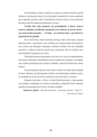 88
A luta fortalece o caráter e capacita o ser para os contínuos desafios, que lhe
facultam o crescimento interior. Essa realização é intransferível, como a sabedoria
que se aprende, mas não se doa. Constituído de recursos valiosos, esses necessitam
dos fatores que lhe propiciem desabrochar e crescer.
Vivendo bem cada momento, em profundidade, o futuro torna-se
natural, acolhedor, gratificante, porquanto será conforme os atos de ontem –
em reencarnações passadas — e de hoje – na existência atual -, que alterará o
mapeamento do amanhã.
Se, ao invés disso, como mecanismo de fuga contra a renovação, a pessoa
programa dores e desconforto, sem confiança nos acontecimentos porvindouros,
com certeza está desejando exatamente conforme receberá. Há uma fatalidade
inevitável: a colheita se dará de acordo com a sementeira. Não há violência, nem
transmutação de espécimes, de valores.
Todo fator que possa desencadear consciência de culpa, no comportamento,
necessita ser eliminado, substituído por outros, criadores de confiança e serenidade,
sem sombras psicológicas que ocultem a realidade, o desenvolvimento dos valores
internos.
Uma psicoterapia especial, entre outras, ressalta na fixação pela repetição
de frases idealistas, de autossugestão otimista, de interiorização mediante a prece,
de meditação no serviço de amor ao próximo, através do amor a si mesmo.
Enquanto assim agir, o futuro se estará fazendo presente, e logo passado,
sem qualquer insegurança ou incerteza maceradora, enriquecido pelas propostas
agradáveis das perspectivas de êxito, tornadas realidade.
Joanna de Angelis – Auto descobrimento – uma busca interior – Cap. 8.2 –
Incerteza do Futuro
 