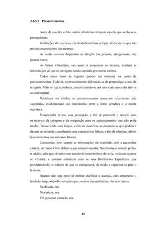 89
3.2.5.7 Pressentimentos
Antes de suceder o fato, ondas vibratórias atingem aqueles que serão seus
protagonistas.
Irradiações dos sucessos em desdobramentos sempre alcançam os que são
móveis ou partícipes dos mesmos.
As ondas mentais disparadas na direção das pessoas, atingem-nas, não
poucas vezes.
As faixas vibratórias, nas quais o psiquismo se demora, emitem as
informações de que se carregam, sendo captadas por outras mentes.
Todos esses tipos de registro podem ser tomados na conta de
pressentimentos. Todavia, o pressentimento diferencia-se de premonição como da
telepatia. Mais se liga à profecia, caracterizando-se por uma certa ascensão afetiva
ou sentimental.
Nebulosos ou nítidos, os pressentimentos anunciam ocorrências que
sucederão, estabelecendo um intercâmbio entre a fonte geradora e a mente
receptiva.
Misericórdia divina, essa percepção, a fim de premunir o homem com
os recursos da coragem e da resignação para os acontecimentos que não pode
mudar; favorecendo com forças, a fim de modificar as ocorrências que podem e
devem ser alteradas; auxiliando com expectativas felizes, a fim de oferecer júbilos
nos momentos dos sucessos futuros.
Certamente, nem sempre as informações são recebidas com a necessária
clareza, de modo a bem definir o que está por suceder. No entanto, o homem probo,
o cristão, sabe que vivendo num mundo de intercâmbios eleva-se, mediante a prece
ao Criador, e procura sintonizar com os seus Benfeitores Espirituais, que
providenciarão os valores de que se enriquecerá, de modo a capacitar-se para o
tentame.
Quando não seja possível melhor clarificar a questão, eles ampararão o
tutelado, inspirando-lhe soluções que, noutras circunstâncias, não ocorreriam.
Na dúvida, ora.
Na certeza, ora.
Em qualquer situação, ora.
 