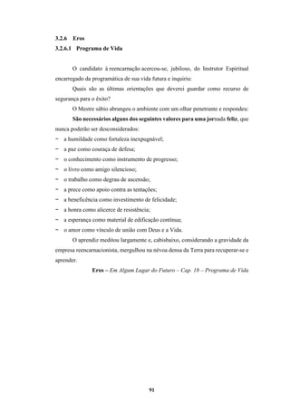 91
3.2.6 Eros
3.2.6.1 Programa de Vida
O candidato à reencarnação acercou-se, jubiloso, do Instrutor Espiritual
encarregado da programática de sua vida futura e inquiriu:
Quais são as últimas orientações que deverei guardar como recurso de
segurança para o êxito?
O Mestre sábio abrangeu o ambiente com um olhar penetrante e respondeu:
São necessários alguns dos seguintes valores para uma jornada feliz, que
nunca poderão ser desconsiderados:
− a humildade como fortaleza inexpugnável;
− a paz como couraça de defesa;
− o conhecimento como instrumento de progresso;
− o livro como amigo silencioso;
− o trabalho como degrau de ascensão;
− a prece como apoio contra as tentações;
− a beneficência como investimento de felicidade;
− a honra como alicerce de resistência;
− a esperança como material de edificação contínua;
− o amor como vínculo de união com Deus e a Vida.
O aprendiz meditou largamente e, cabisbaixo, considerando a gravidade da
empresa reencarnacionista, mergulhou na névoa densa da Terra para recuperar-se e
aprender.
Eros – Em Algum Lugar do Futuro – Cap. 18 – Programa de Vida
 