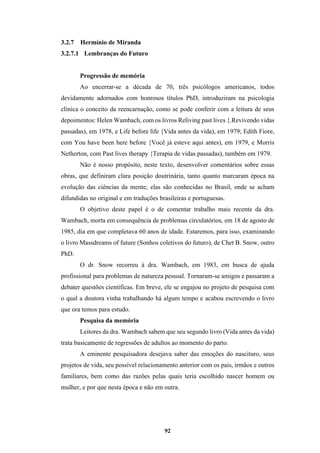 92
3.2.7 Hermínio de Miranda
3.2.7.1 Lembranças do Futuro
Progressão de memória
Ao encerrar-se a década de 70, três psicólogos americanos, todos
devidamente adornados com honrosos títulos PhD, introduziram na psicologia
clínica o conceito da reencarnação, como se pode conferir com a leitura de seus
depoimentos: Helen Wambach, com os livros Reliving past lives {.Revivendo vidas
passadas), em 1978, e Life before life {Vida antes da vida), em 1979; Edith Fiore,
com You have been here before {Você já esteve aqui antes), em 1979, e Morris
Netherton, com Past lives therapy {Terapia de vidas passadas), também em 1979.
Não é nosso propósito, neste texto, desenvolver comentários sobre essas
obras, que definiram clara posição doutrinária, tanto quanto marcaram época na
evolução das ciências da mente; elas são conhecidas no Brasil, onde se acham
difundidas no original e em traduções brasileiras e portuguesas.
O objetivo deste papel é o de comentar trabalho mais recente da dra.
Wambach, morta em consequência de problemas circulatórios, em 18 de agosto de
1985, dia em que completava 60 anos de idade. Estaremos, para isso, examinando
o livro Massdreams of future (Sonhos coletivos do futuro), de Chet B. Snow, outro
PhD.
O dr. Snow recorreu à dra. Wambach, em 1983, em busca de ajuda
profissional para problemas de natureza pessoal. Tornaram-se amigos e passaram a
debater questões científicas. Em breve, ele se engajou no projeto de pesquisa com
o qual a doutora vinha trabalhando há algum tempo e acabou escrevendo o livro
que ora temos para estudo.
Pesquisa da memória
Leitores da dra. Wambach sabem que seu segundo livro (Vida antes da vida)
trata basicamente de regressões de adultos ao momento do parto.
A eminente pesquisadora desejava saber das emoções do nascituro, seus
projetos de vida, seu possível relacionamento anterior com os pais, irmãos e outros
familiares, bem como das razões pelas quais teria escolhido nascer homem ou
mulher, e por que nesta época e não em outra.
 