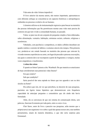 93
Vida antes da vida é leitura imperdível.
O livro anterior da mesma autora, não menos importante, apresentara-se
com diferente enfoque ao concentrar-se em aspectos históricos e antropológicos
embutidos no processo evolutivo do ser humano.
A doutora utilizou-se da instrumentação regressiva para buscar na memória
das pessoas informações que lhe permitissem montar uma visão mais precisa do
contexto em que tem vivido a comunidade humana, no passado.
Valeu- se para isso de um conjunto de perguntas simples e bem elaboradas,
sobre alimentação, vestuário, habitação, estruturas sociais, culturais, religiosas e
econômicas.
Tabulados, com paciência e competência, os dados colhidos desenham um
quadro realista e coerente de hábitos e costumes através dos tempos. Pela primeira
vez, produzia-se um estudo baseado na memória das pessoas que estavam lá,
vivendo remotas experiências na carne, em lugar de proceder a penosas escavações,
nas quais o contexto deve ser recomposto a partir de fragmentos e vestígios, muitas
vezes enigmáticos e insuficientes.
A alma das coisas
E quanto ao futuro? pensou a dra. Wambach. De que maneira os americanos
de hoje considerariam suas potenciais vidas futuras?
Em que cenário?
Sob que condições?
Seria possível dar uma espiada no futuro que nos aguarda a um ou dois
séculos na frente?
Ela achava que sim, de vez que percebera, no decorrer de suas pesquisas,
pacientes em ligeiro transe hipnótico que demonstravam com frequência
capacidade de antecipar perguntas e comentários que ela ainda não havia
formulado.
Aliás, ela se convenceu de que um sistema de comunicação direta, sem
palavras, funciona livremente por toda parte, entre os seres vivos.
Chet Snow, autor do livro e parceiro nas pesquisas, acha mesmo que a
própria terra é um organismo vivo sobre o qual não apenas nossos atos, mas também
pensamentos, atuam de maneira dramática, o que não seria surpresa para
Emmanuel.
 