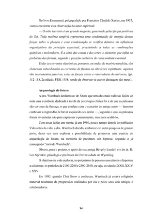 94
No livro Emmanuel, psicografado por Francisco Cândido Xavier, em 1937,
vamos encontrar esta observação do autor espiritual:
— O orbe terrestre é um grande magneto, governado pelas forças positivas
do Sol. Toda matéria tangível representa uma condensação de energia dessas
forças sobre o planeta e essa condensação se verifica debaixo da influência
organizadora do princípio espiritual, preexistindo a todas as combinações
químicas e moleculares. É a alma das coisas e dos seres, o elemento que influi no
problema das formas, segundo a posição evolutiva de cada unidade eventual.
Todas as correntes eletrônicas, portanto, ou ondas da matéria rarefeita, são
elementos subordinados as correntes de fluidos ou vibrações espirituais; aquelas
são instrumentos passivos, estas as forças ativas e renovadoras do universo, (pp.
112-113, 2a edição, FEB, 1938, sendo de observar-se que os destaques são meus).
Arqueologia do futuro
A dra. Wambach declarou ao dr. Snow que uma das mais valiosas lições de
toda uma existência dedicada à tarefa da psicologia clínica foi a de que as palavras
são cortinas de fumaça, o que confere com o conceito de antigo autor — lamento
confessar a ingratidão de haver esquecido seu nome —, segundo o qual as palavras
foram inventadas não para expressar o pensamento, mas para ocultá-lo.
Com essas idéias em mente, já em 1980, pouco tempo depois de publicado
Vida antes da vida, a dra. Wambach decidiu embarcar em outra pesquisa de grande
porte, desta vez para explorar a possibilidade de promover uma espécie de
arqueologia do futuro, na memória de pacientes sob hipnose, segundo o já
consagrado “método Wambach”.
Obteve, para o projeto, o apoio de sua amiga Beverly Lundell e o do dr. R.
Leo Sprinkle, psicólogo e professor da Univer-sidade de Wyoming.
O objetivo era o de explorar, no psiquismo de pessoas suscetíveis e dispostas
a colaborar, os períodos de 2100-2200 e 2300-2500, ou seja, os séculos XXII, XXIV
e XXV.
Em 1983, quando Chet Snow a conheceu, Wambach já estava coligindo
material resultante de progressões realizadas por ela e pelos seus dois amigos e
colaboradores.
 
