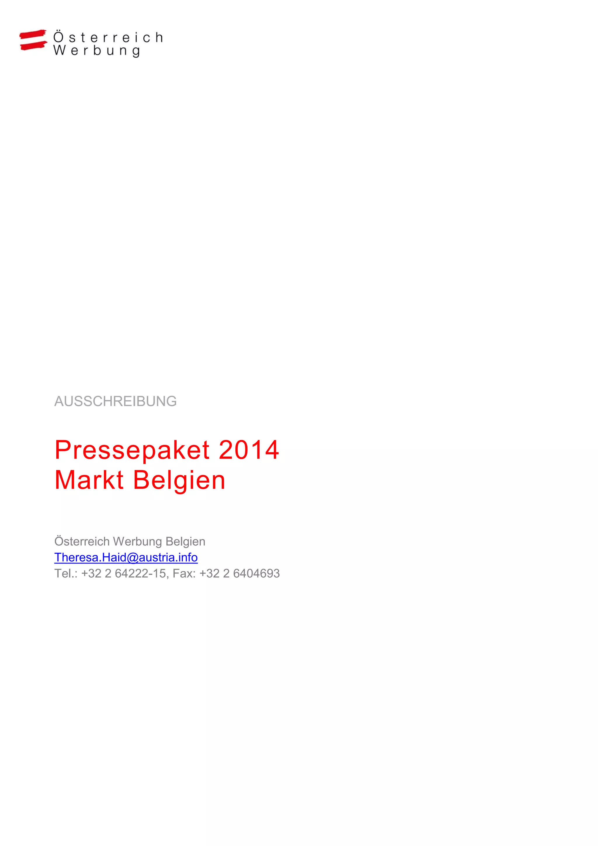 AUSSCHREIBUNG

Pressepaket 2014
Markt Belgien
Österreich Werbung Belgien
Theresa.Haid@austria.info
Tel.: +32 2 64222-15, Fax: +32 2 6404693

 