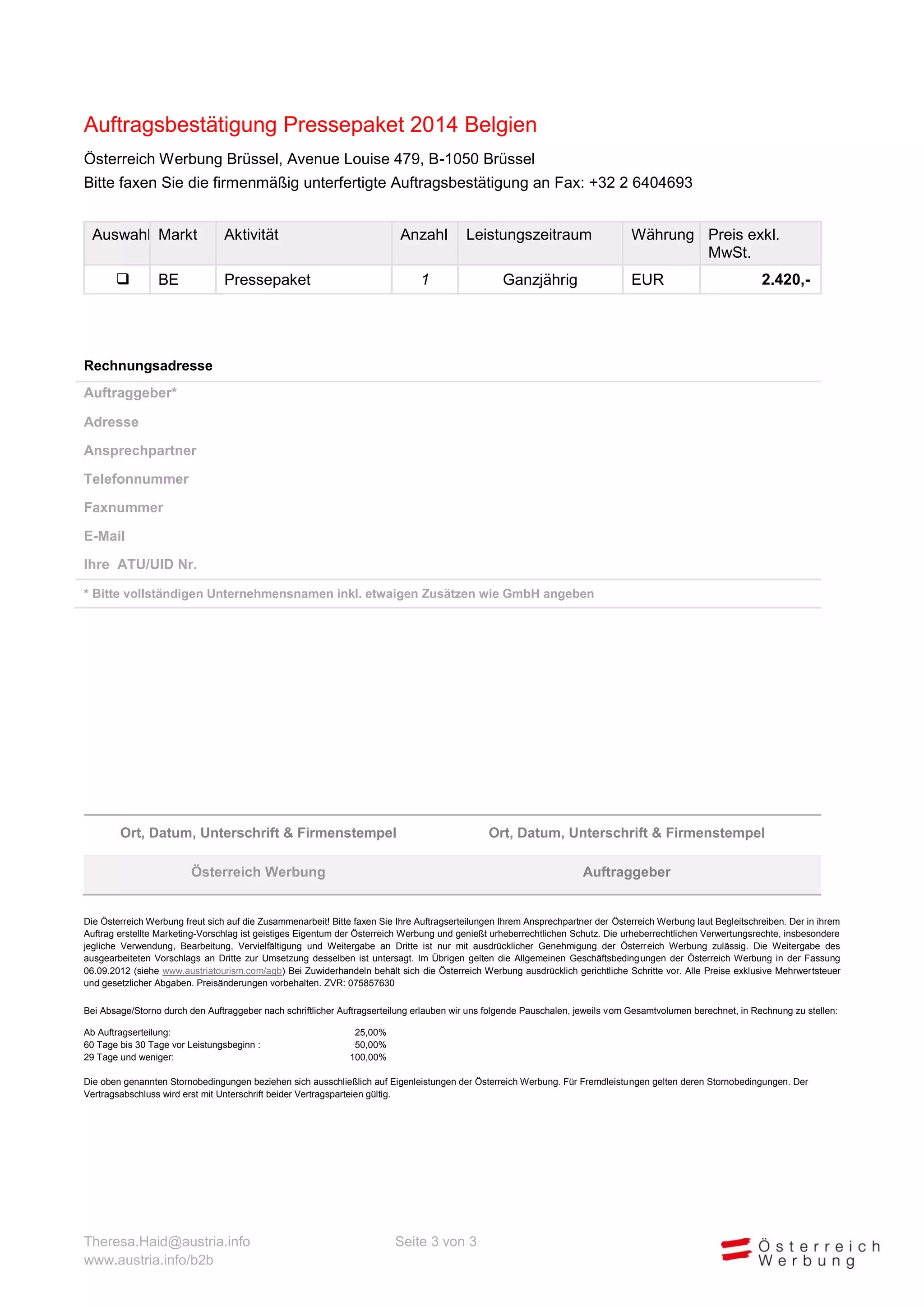 Auftragsbestätigung Pressepaket 2014 Belgien
Österreich Werbung Brüssel, Avenue Louise 479, B-1050 Brüssel
Bitte faxen Sie die firmenmäßig unterfertigte Auftragsbestätigung an Fax: +32 2 6404693
Auswahl Markt


BE

Aktivität

Anzahl

Leistungszeitraum

1

Pressepaket

Ganzjährig

Währung Preis exkl.
MwSt.
EUR

2.420,-

Rechnungsadresse
Auftraggeber*
Adresse
Ansprechpartner
Telefonnummer
Faxnummer
E-Mail
Ihre ATU/UID Nr.
* Bitte vollständigen Unternehmensnamen inkl. etwaigen Zusätzen wie GmbH angeben

Ort, Datum, Unterschrift & Firmenstempel

Ort, Datum, Unterschrift & Firmenstempel

Österreich Werbung

Auftraggeber

Die Österreich Werbung freut sich auf die Zusammenarbeit! Bitte faxen Sie Ihre Auftragserteilungen Ihrem Ansprechpartner der Österreich Werbung laut Begleitschreiben. Der in Ihrem
Auftrag erstellte Marketing-Vorschlag ist geistiges Eigentum der Österreich Werbung und genießt urheberrechtlichen Schutz. Die urheberrechtlichen Verwertungsrechte, insbesondere
jegliche Verwendung, Bearbeitung, Vervielfältigung und Weitergabe an Dritte ist nur mit ausdrücklicher Genehmigung der Österreich Werbung zulässig. Die Weitergabe des
ausgearbeiteten Vorschlags an Dritte zur Umsetzung desselben ist untersagt. Im Übrigen gelten die Allgemeinen Geschäftsbedingungen der Österreich Werbung in der letztgültigen
Fassung (siehe www.austriatourism.com/agb) Bei Zuwiderhandeln behält sich die Österreich Werbung ausdrücklich gerichtliche Schritte vor. Alle Preise exklusive Mehrwertsteuer und
gesetzlicher Abgaben. Preisänderungen vorbehalten. ZVR: 075857630
Bei Absage/Storno durch den Auftraggeber nach schriftlicher Auftragserteilung erlauben wir uns folgende Pauschalen, jeweils vom Gesamtvolumen berechnet, in Rechnung zu stellen:
Ab Auftragserteilung:
60 Tage bis 30 Tage vor Leistungsbeginn :
29 Tage und weniger:

25,00%
50,00%
100,00%

Die oben genannten Stornobedingungen beziehen sich ausschließlich auf Eigenleistungen der Österreich Werbung. Für Fremdleistungen gelten deren Stornobedingungen. Der
Vertragsabschluss wird erst mit Unterschrift beider Vertragsparteien gültig.

Theresa.Haid@austria.info
www.austria.info/b2b

Seite 3 von 3

 