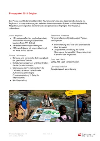 Pressepaket 2014 Belgien
Der Presse- und Medienarbeit kommt im Tourismusmarketing eine besondere Bedeutung zu.
Ergänzend zu unseren Kampagnen bieten wir Ihnen mit unserem Presse- und Medienpaket die
Möglichkeit, der belgischen Medienbranche die persönlichen Highlights Ihrer Region zu
präsentieren.

Unser Angebot:
 1 Einzelpressefahrten von hochrangigen
Journalisten von zielgruppenaffinen
Medien (Print, TV, Online)
 2 Presseaussendungen in Belgien
 2 Monate Präsenz mit einem Advertorial
auf www.austria.info/be
Unsere Leistungen:
 Beratung und persönliche Betreuung bzgl.
der gewählten Themen
 Einladungsmanagement und Koordination
für die Einzelpressefahrt
 Übersetzung der Textelemente in die
Landessprache und redaktionelle
Aufbereitung (1 Seite pro
Presseaussendung, 1 Seite für
Internetauftritt)
 Nachbearbeitung

Theresa.Haid@austria.info
www.austria.info/b2b

Besondere Hinweise
Begrenzte Paketanzahl – Vergabe erfolgt nach
dem first come, first served Prinzip.
Für die erfolgreiche Umsetzung des Paketes
benötigen wir:
 Zeitgerechte Bereitstellung des Text- und
Bildmaterials (laut Vorgabe)
 Übernahme der variablen Kosten einzelner
Elemente des Angebotes
Preis exkl. MwSt.
EUR 2.420,- zzgl. variabler Kosten
Leistungszeitraum
Ganzjährig nach Vereinbarung

Seite 2 von 3

 