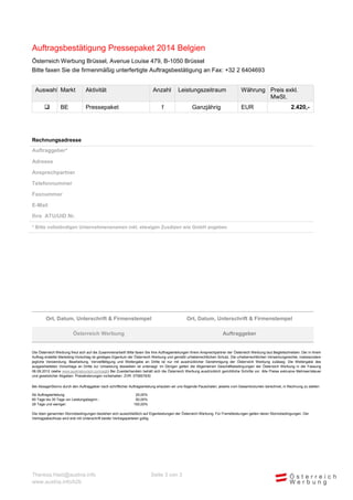 Auftragsbestätigung Pressepaket 2014 Belgien
Österreich Werbung Brüssel, Avenue Louise 479, B-1050 Brüssel
Bitte faxen Sie die firmenmäßig unterfertigte Auftragsbestätigung an Fax: +32 2 6404693
Auswahl Markt


BE

Aktivität

Anzahl

Leistungszeitraum

1

Pressepaket

Ganzjährig

Währung Preis exkl.
MwSt.
EUR

2.420,-

Rechnungsadresse
Auftraggeber*
Adresse
Ansprechpartner
Telefonnummer
Faxnummer
E-Mail
Ihre ATU/UID Nr.
* Bitte vollständigen Unternehmensnamen inkl. etwaigen Zusätzen wie GmbH angeben

Ort, Datum, Unterschrift & Firmenstempel

Ort, Datum, Unterschrift & Firmenstempel

Österreich Werbung

Auftraggeber

Die Österreich Werbung freut sich auf die Zusammenarbeit! Bitte faxen Sie Ihre Auftragserteilungen Ihrem Ansprechpartner der Österreich Werbung laut Begleitschreiben. Der in Ihrem
Auftrag erstellte Marketing-Vorschlag ist geistiges Eigentum der Österreich Werbung und genießt urheberrechtlichen Schutz. Die urheberrechtlichen Verwertungsrechte, insbesondere
jegliche Verwendung, Bearbeitung, Vervielfältigung und Weitergabe an Dritte ist nur mit ausdrücklicher Genehmigung der Österreich Werbung zulässig. Die Weitergabe des
ausgearbeiteten Vorschlags an Dritte zur Umsetzung desselben ist untersagt. Im Übrigen gelten die Allgemeinen Geschäftsbedingungen der Österreich Werbung in der letztgültigen
Fassung (siehe www.austriatourism.com/agb) Bei Zuwiderhandeln behält sich die Österreich Werbung ausdrücklich gerichtliche Schritte vor. Alle Preise exklusive Mehrwertsteuer und
gesetzlicher Abgaben. Preisänderungen vorbehalten. ZVR: 075857630
Bei Absage/Storno durch den Auftraggeber nach schriftlicher Auftragserteilung erlauben wir uns folgende Pauschalen, jeweils vom Gesamtvolumen berechnet, in Rechnung zu stellen:
Ab Auftragserteilung:
60 Tage bis 30 Tage vor Leistungsbeginn :
29 Tage und weniger:

25,00%
50,00%
100,00%

Die oben genannten Stornobedingungen beziehen sich ausschließlich auf Eigenleistungen der Österreich Werbung. Für Fremdleistungen gelten deren Stornobedingungen. Der
Vertragsabschluss wird erst mit Unterschrift beider Vertragsparteien gültig.

Theresa.Haid@austria.info
www.austria.info/b2b

Seite 3 von 3

 