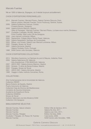 Galerie Camera Obscura
268 Boulevard Raspail • 75014 Paris • www.galeriecameraobscura.fr • tél : 01 45 45 67 08
Marcelo Fuentes
Né en 1955 à Valencia, Espagne, où il réside toujours actuellement.
CHOIX D’EXPOSITIONS PERSONNELLES :
2014	 Marcelo Fuentes / Bernard Plossu, Galerie Camera Obscura, Paris.
	 Nature urbaine, Marcelo Fuentes, Forum Faubourg, Genève, Suisse.
2009	 Galeria Guillermina Caicoya, Oviedo.
	 Finestra Estudio, Zaragoza.
2008	 Galeria Antonio Machon, Madrid.
	 Villes et Paysages : Marcelo Fuentes / Bernard Plossu, La base sous marine, Bordeaux.
2007	 Ciudades y paisajes, MuVIM, Valencia.
	 Entre Ciuades. Sala Luzán CAI de Zaragoza.
2006	 Juan manuel Lumbreras, Bilbao.	
2005	 Septiembre. Colegio Mayor Rector Peset, Valencia.
2004	 Galeria Sargadelos. Santiago de Compostela.	
2003	 Bilbao, una mirada. Galeria Juan Manuel Lumbreras, Bilbao.	
2002	 Paisajes, Museo de Teruel.
2001	 Galeria Almirante, Madrid.
	 Galeria Trindade, Porto, Portugal.
1998	 IVAM Centro Julio Gonzalez, Valencia	
CHOIX D’EXPOSITIONS COLLECTIVES :
2014	 Récoltes d’automne, La Fabrique du pont d’Aleyrac, Ardèche, Paris
2009	 Galeria Salamanca 28, Valencia.
	 Arte Arquitectura. CTAV-BANCAJA, Valencia
2007	 ARCO 2007. Galeria Antonio Machon, Madrid.
2005	 Sintesis. 15 años de Becas Endesa. Madrid.
2002	 Paisajes, Museo de Teruel.
2001	 ARCO 2001. Galeria Almirante, Madrid.
1998	 Viaggio in Italia. Instituto Cervantes, Roma.
COLLECTIONS :
Arte Contemporaneo de la Universidad de Valencia.
Collection RENFE
Banco Exterior de España, Madrid.
Puerto Autonomo de Valencia
Collection Caja de Ahorros del Mediterraneo
ministerio de Asuntos Exteriores.
Academia de España en Roma
Collection ENDESA
Museo de Teruel
Instituto Valenciano de Arte Moderno IVAM
Collection CAI Zaragoza
BIBILIOGRAPHIE SÉLECTIVE :
Marcelo Fuentes, Nature Urbaine			 Édition Ville de Genève, 2014.
Marcelo Fuentes 					Galeria De Arte, 2011
Marcelo Fuentes 					Galeria Juan Gris, 2011.
Marcelo Fuentes, Paisajes 				 Édition De Esta, 2009.
Ciudades Y Paisajes : B. Plossu/ M. Fuentes	 I see books, 2006.
Marcelo Fuentes					IVAM Centre Julio González, 1998.
	
 