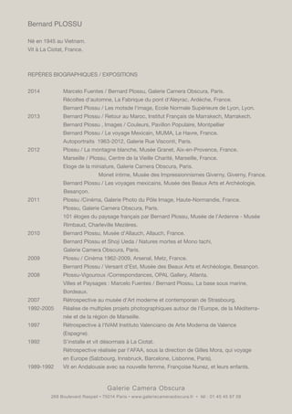 Galerie Camera Obscura
268 Boulevard Raspail • 75014 Paris • www.galeriecameraobscura.fr • tél : 01 45 45 67 08
Bernard PLOSSU
Né en 1945 au Vietnam.
Vit à La Ciotat, France.
REPÈRES BIOGRAPHIQUES / EXPOSITIONS
2014		 Marcelo Fuentes / Bernard Plossu, Galerie Camera Obscura, Paris.
		 Récoltes d'automne, La Fabrique du pont d'Aleyrac, Ardèche, France.
		 Bernard Plossu / Les motsde l'image, Ecole Normale Supérieure de Lyon, Lyon.
2013		 Bernard Plossu / Retour au Maroc, Institut Français de Marrakech, Marrakech.
		 Bernard Plossu , Images / Couleurs, Pavillon Populaire, Montpellier
		 Bernard Plossu / Le voyage Mexicain, MUMA, Le Havre, France.
		 Autoportraits 1963-2012, Galerie Rue Visconti, Paris.
2012		 Plossu / La montagne blanche, Musée Granet, Aix-en-Provence, France.
		 Marseille / Plossu, Centre de la Vieille Charité, Marseille, France.
		 Eloge de la miniature, Galerie Camera Obscura, Paris.
				 Monet intime, Musée des Impressionnismes Giverny, Giverny, France.
		 Bernard Plossu / Les voyages mexicains, Musée des Beaux Arts et Archéologie, 	
	 Besançon.
2011		 Plossu /Cinéma, Galerie Photo du Pôle Image, Haute-Normandie, France.
		 Plossu, Galerie Camera Obscura, Paris.
		 101 éloges du paysage français par Bernard Plossu, Musée de l'Ardenne - Musée 	
	 Rimbaud, Charleville Mezières.
2010		 Bernard Plossu, Musée d'Allauch, Allauch, France.
		 Bernard Plossu et Shoji Ueda / Natures mortes et Mono tachi,
	 Galerie Camera Obscura, Paris.
2009		 Plossu / Cinéma 1962-2009, Arsenal, Metz, France.
		 Bernard Plossu / Versant d'Est, Musée des Beaux Arts et Archéologie, Besançon.
2008		 Plossu-Vigouroux /Correspondances, OPAL Gallery, Atlanta.
		 Villes et Paysages : Marcelo Fuentes / Bernard Plossu, La base sous marine,
		Bordeaux.
2007		 Rétrospective au musée d'Art moderne et contemporain de Strasbourg.
1992-2005	 Réalise de multiples projets photographiques autour de l'Europe, de la Méditerra	-	
		 née et de la région de Marseille.
1997		 Rétrospective à l'IVAM Instituto Valenciano de Arte Moderna de Valence
		(Espagne).
1992		 S'installe et vit désormais à La Ciotat.
		 Rétrospective réalisée par l'AFAA, sous la direction de Gilles Mora, qui voyage
		 en Europe (Salzbourg, Innsbruck, Barcelone, Lisbonne, Paris).
1989-1992	 Vit en Andalousie avec sa nouvelle femme, Françoise Nunez, et leurs enfants.
 