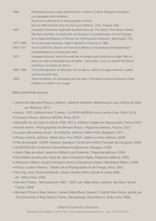 Galerie Camera Obscura
268 Boulevard Raspail • 75014 Paris • www.galeriecameraobscura.fr • tél : 01 45 45 67 08
1998		 Rétrospective au musée national d'Art moderne, Centre Georges Pompidou:
		Les paysages intermédiaires.
		 Grand prix national de la photographie, France.
		 Bourse Villa Médicis hors les murs pour Déserts : Inde, Turquie, Mali.
1987		 Exposition itinérante organisée au Etats-Unis par Tim Eaton, The African Desert.
	 	 Elle sera montrée, en particulier, au Museum of Contemporary Art de Chicago
		 et au National Museum of African Art, Smithsonian Institution, Washington, DC.
1977-1985	 Vit au Nouveau-Mexique. Retour définitif en France en 1985.
1967-1977	 Vit en Californie. Séjours en France et débuts d'une pratique photographique
		 professionelle qu'il reniera plus tard.
1975		 Voyages africains: rencontre avec les nomades peuls bororos au Niger. Met en
	 	 place un style photographique simplifié, "sans style", avec un objectif de 50mm
		 monté sur un boîtier de 35mm.
1965-1966	 Vit et photographie en Mexique. De ce séjour, naîtra le Voyage mexicain, publié
		 quinze ans plus tard.
1958		 Visite le Sahara, en compagnie de son père. Premières photos au Brownie Flash.
		 Initiation au désert, au voyage.
BIBLIOGRAPHIE (extrait)
• ¡Vámonos! Bernard Plossu in México, éditions Salvador Albiñana and Juan García de Otey	
	 za, Mexique, 2014
• Maroc, 1975, éditions Hors' Champ / LA NON-MAISON micro centre d'art, Paris, 2014
• Couleurs Plossu, éditions HAZAN, Paris, 2013
• Marseille Au tournant du siècle (1991-2011), éditions Images en Manoeuvres, France 2012
• Monet intime - Photographies de Bernard Plossu, Filigranes éditions, France, 2012
• Le pays des petites routes : En Ardèche, éditions Yellow Now, Belgique, 2011.
• Plossu cinéma, éditions Yellow Now, Frac PACA, Galerie La Non-Maison, 2009.
• Pais de paisajes, CDAN, Huesca, Espagne. Partenaire Institut Français de Zaragoza, 2009.
• ALBARRACIN, Fundacion Santa Maria de Albarracin, Espagne, 2008.
• Avant l'âge de raison, texte de William Lord Coleman, Filigranes éditions, 2008.
• Hirondelles andalouses, texte de Jean-Christophe Bailly, Filigranes éditions, 2008.
• Attraverso Milano, textes Francesco Zanot et Sandrone Dazieri, BelVedere Milano, 2008.
• Plossu couleur Fresson, Théatre de la Photographie et de l'Image, Nice, 2007.
• So long, vivre l'Ouest américain, textes Charles Arthur Boyer et Lewis Baltz,
éd. Yellow Now, 2006.
• Bernard Plossu : Rétrospective 1963 - 2003, par Gilles Mora, éditions des Deux Terres,
France, 2006.
• Bernard Plossu's New Mexico, textes Gilles Mora, Edward T. Hall et Max Evans, publié par
The University of New Mexico Press, Albuquerque, New Mexico, Etats-Unis, 2006.
 
