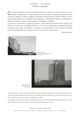 C'est une exposition qui me tient particulièrement à cœur que nous préparons pour la
rentrée de septembre : j'avais depuis plusieurs années le projet de renouveler cette
rencontre magique, initiée en 2006 par Salvador Albiñana pour le MuVIM (Museo Valen-
ciano de la Ilustración y la Modernidad, Espagne), entre Bernard Plossu, photographe et
Marcelo Fuentes, peintre, avec l'exposition "Ciudades y Paisajes"*.
La joie que me procure ce projet est double : celle d'abord de montrer deux artistes dont
l'œuvre ne cesse de m'enchanter (Plossu), ou a été une découverte marquante (Marcelo
Fuentes), mais aussi de réfléchir "sur pièces" aux spécificités et à la rencontre féconde
entre la photographie d'une part et le dessin et la peinture d'autre part.
Didier Brousse
* Cette exposition, créée en 2006 au MuVIM par Salvador Albiñana, professeur à l'université de Valence, avec
l'aide de Juan Manuel Bonet, alors directeur de l'IVAM (il dirige actuellement l'Institut Cervantes de Paris), fut
aussi montrée à la base sous marine de Bordeaux en 2008.
Le catalogue, édité par Isee Books, comprenait des textes de Farid Abdelouahab, Salvador Albiñana et Juan
Manuel Bonet dont nous empruntons des extraits dans les pages qui suivent.		 			
													
Galerie Camera Obscura
268 Boulevard Raspail • 75014 Paris • www.galeriecameraobscura.fr • tél : 01 45 45 67 08
Bernard Plossu
Monument Valley, États-Unis, 1980
Tirage argentique. 18 x 24 cm
Marcelo Fuentes
New York (Fusain #6)
Fusain. 33 x 50 cm
B. Plossu / M. Fuentes
Villes et paysages
 