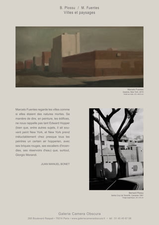 Marcelo Fuentes regarde les villes comme
si elles étaient des natures mortes. Sa
manière de dire, en peinture, les édifices,
ne nous rappelle pas tant Edward Hopper
(bien que, entre autres sujets, il ait sou-
vent peint New York, et New York prend
inéluctablement chez presque tous les
peintres un certain air hopperien, avec
ses briques rouges, ses escaliers d'incen-
dies, ses réservoirs d'eau) que, surtout,
Giorgio Morandi.
						
		 JUAN MANUEL BONET
Galerie Camera Obscura
268 Boulevard Raspail • 75014 Paris • www.galeriecameraobscura.fr • tél : 01 45 45 67 08
Bernard Plossu
Santa Cruz de Tenerife, Canaries 1991
Tirage argentique. 24 x 30 cm
Marcelo Fuentes
Queens, New York, 2010
Huile sur toile. 23 x 46,5 cm
B. Plossu / M. Fuentes
Villes et paysages
 