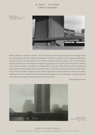 Plossu réalise de nombreux clichés à bord de voitures et de trains alors que Fuentes intègre dans
ses compositions et leurs matières picturales les effets de la vitesse et des trajets périphériques.
Les points de vue ne relèvent pas d'une relation frontale, mais des à-côtés, pour l'un comme pour
l'autre la distance qui nous sépare des objets des paysages est imposée par les structures urbaines
et les réseaux routiers. Les barrières et balustrades, les grilles et les clôtures sont les garde-fous
qui partent souvent en diagonale aux premiers plans. Tandis que le corps poursuit l'axe de sa trajec-
toire, comme dissocié le regard se perd, sorte de digression visuelle parfois brouillée par les vitres,
arrêté par des murs, égaré dans la succession des couleurs qui se mélangent, les agencements
des ombres et des lignes géométriques qui se poursuivent.
FARID ABDELOUAHAB
Galerie Camera Obscura
268 Boulevard Raspail • 75014 Paris • www.galeriecameraobscura.fr • tél : 01 45 45 67 08
Bernard Plossu
San Francisco, États-Unis, 1974
Tirage argentique. 18 x 24 cm
Marcelo Fuentes
Queens, New York (Fusain #2)
Fusain. 31 x 48 cm
B. Plossu / M. Fuentes
Villes et paysages
 