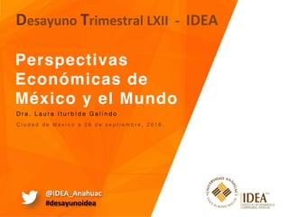Perspectivas
Económicas de
México y el Mundo  
Desayuno	Trimestral	LXII		-		IDEA	
C i u d a d d e M é x i c o a 2 8 d e s e p t i e m b r e , 2 0 1 6 . !
D r a . L a u r a I t u r b i d e G a l i n d o !
@IDEA_Anahuac	
#desayunoidea	
 