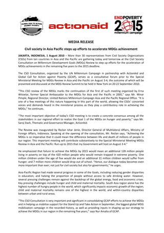 MEDIA RELEASE
     Civil society in Asia Pacific steps up efforts to accelerate MDGs achievement
JAKARTA, INDONESIA, 1 August 2010 – More than 30 representatives from Civil Society Organizations
(CSOs) from ten countries in Asia and the Pacific are gathering today and tomorrow at the Civil Society
Consultation on Millennium Development Goals (MDGs) Review to step up efforts for the acceleration of
MDGs achievements in the remaining five years to the 2015 deadline.

The CSO Consultation, organized by the UN Millennium Campaign in partnership with ActionAid and
Global Call for Action against Poverty (GCAP), serves as a consultative forum prior to the Special
Ministerial Meeting for MDGs Review in Asia and the Pacific on August 3-4, the outcome of which will be
presented and discussed at the MDG Review Summit to be held in New York on 20-22 September 2010.

“This CSO review of the MDGs marks the continuation of the first of such meeting organized by Erna
Witoelar, former Special Ambassador to the MDGs for Asia and the Pacific in 2005,” says Mr. Minar
Pimple, Regional Director, United Nations Millennium Campaign Asia and the Pacific Regional Office. “It is
one of a few meetings of this nature happening in this part of the world, allowing the CSOs’ concerted
voices and demands heard in the ministerial process as they play a contributory role in achieving the
MDGs,” he continues.

“The most important objective of today’s CSO meeting is to create a concrete consensus among all the
stakeholders in our regional effort to realize the Goal 1 of the MDGs on hunger and poverty,” says Mr.
Saroj Dash, Thematic and Governance Manager, ActionAid.

The Review was inaugurated by Rezlan Ishar Jenie, Director General of Multilateral Affairs, Ministry of
Foreign Affairs, Indonesia. Speaking at the opening of the consultation, Mr. Rezlan says, “Achieving the
MDGs is so imperative that it could mean the difference between life and death of millions of people in
our region. This important meeting will contribute substantively to the Special Ministerial Meeting MDGs
Review in Asia and the Pacific: Run-up to 2015 that my Government will host on August 3-4.”

He emphasized that failure to achieve the MDGs by 2015 would mean an additional 128 million people
living in poverty on top of the 420 million people who would remain trapped in extreme poverty. One
million children under the age of five would die and an additional 31 million children would suffer from
hunger; and 7 million more children would drop out of school. “Hence, our dialogue today becomes even
more important than ever; not just for civil society but also for governments,” he urges.

Asia-Pacific Region had made several progress in some of the Goals, including reducing gender disparities
in education; and halving the proportion of people without access to safe drinking water. However,
several pressing challenges remain against the backdrop of the global energy, food and economic crises.
Key pressing challenges include hunger and child and maternal mortality. South Asia region alone has the
highest number of hungry people in the world, which significantly impacts economic growth of the region;
child and maternal mortality remains one of the highest in the world; and within-country disparities
between urban and rural areas.

“This CSO Consultation is very important and significant in consolidating GCAP efforts to achieve the MDGs
and in helping us mobilize support for the Stand Up and Take Action in September, the biggest global MDG
mobilization campaign in the recorded history, as well as providing inputs in shaping up our strategy to
achieve the MDGs in our region in the remaining five years,” says Nur Amalia of GCAP.
 