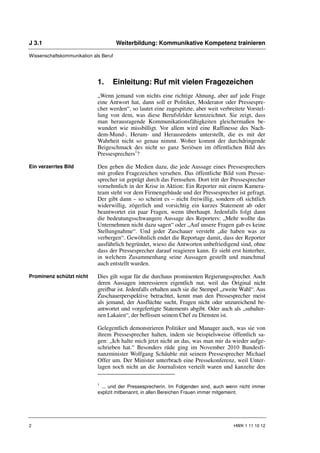 J 3.1                                  Weiterbildung: Kommunikative Kompetenz trainieren

Wissenschaftskommunikation als Beruf




                             1.    Einleitung: Ruf mit vielen Fragezeichen
                             „Wenn jemand von nichts eine richtige Ahnung, aber auf jede Frage
                             eine Antwort hat, dann soll er Politiker, Moderator oder Pressespre-
                             cher werden“, so lautet eine zugespitzte, aber weit verbreitete Vorstel-
                             lung von dem, was diese Berufsfelder kennzeichnet. Sie zeigt, dass
                             man herausragende Kommunikationsfähigkeiten gleichermaßen be-
                             wundert wie missbilligt. Vor allem wird eine Raffinesse des Nach-
                             dem-Mund-, Herum- und Herausredens unterstellt, die es mit der
                             Wahrheit nicht so genau nimmt. Woher kommt der durchdringende
                             Beigeschmack des nicht so ganz Seriösen im öffentlichen Bild des
                             Pressesprechers1?

Ein verzerrtes Bild          Den geben die Medien dazu, die jede Aussage eines Pressesprechers
                             mit großen Fragezeichen versehen. Das öffentliche Bild vom Presse-
                             sprecher ist geprägt durch das Fernsehen. Dort tritt der Pressesprecher
                             vornehmlich in der Krise in Aktion: Ein Reporter mit einem Kamera-
                             team steht vor dem Firmengebäude und der Pressesprecher ist gefragt.
                             Der gibt dann – so scheint es – nicht freiwillig, sondern oft sichtlich
                             widerwillig, zögerlich und vorsichtig ein kurzes Statement ab oder
                             beantwortet ein paar Fragen, wenn überhaupt. Jedenfalls folgt dann
                             die bedeutungsschwangere Aussage des Reporters: „Mehr wollte das
                             Unternehmen nicht dazu sagen“ oder „Auf unsere Fragen gab es keine
                             Stellungnahme“. Und jeder Zuschauer versteht „die haben was zu
                             verbergen“. Gewöhnlich endet die Reportage damit, dass der Reporter
                             ausführlich begründet, wieso die Antworten unbefriedigend sind, ohne
                             dass der Pressesprecher darauf reagieren kann. Er sieht erst hinterher,
                             in welchem Zusammenhang seine Aussagen gestellt und manchmal
                             auch entstellt wurden.

Prominenz schützt nicht      Dies gilt sogar für die durchaus prominenten Regierungssprecher. Auch
                             deren Aussagen interessieren eigentlich nur, weil das Original nicht
                             greifbar ist. Jedenfalls erhalten auch sie die Stempel „zweite Wahl“. Aus
                             Zuschauerperspektive betrachtet, kennt man den Pressesprecher meist
                             als jemand, der Ausflüchte sucht, Fragen nicht oder unzureichend be-
                             antwortet und vorgefertigte Statements abgibt. Oder auch als „subalter-
                             nen Lakaien“, der beflissen seinem Chef zu Diensten ist.

                             Gelegentlich demonstrieren Politiker und Manager auch, was sie von
                             ihrem Pressesprecher halten, indem sie beispielsweise öffentlich sa-
                             gen: „Ich halte mich jetzt nicht an das, was man mir da wieder aufge-
                             schrieben hat.“ Besonders rüde ging im November 2010 Bundesfi-
                             nanzminister Wolfgang Schäuble mit seinem Pressesprecher Michael
                             Offer um. Der Minister unterbrach eine Pressekonferenz, weil Unter-
                             lagen noch nicht an die Journalisten verteilt waren und kanzelte den

                             1
                               ... und der Pressesprecherin. Im Folgenden sind, auch wenn nicht immer
                             explizit mitbenannt, in allen Bereichen Frauen immer mitgemeint.




2                                                                                       HWK 1 11 10 12
 