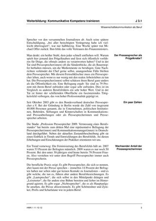 Weiterbildung: Kommunikative Kompetenz trainieren                                              J 3.1

                                                                 Wissenschaftskommunikation als Beruf




Sprecher vor den versammelten Journalisten ab. Auch seine spätere
Entschuldigung, „bei aller berechtigten Verärgerung habe ich viel-
leicht überreagiert“, war nur halbherzig. Eine Woche später trat Mi-
chael Offer zurück: Ihm fehle das volle Vertrauen des Finanzministers.

Man denkt: ein heißer Stuhl, dem jeder schnell entfliehen will. Warum       Der Pressesprecher als
spielt hier jemand den Prügelknaben und lässt sich öffentlich vorfüh-                Prügelknabe?
ren für Dinge, die oftmals andere zu verantworten haben? Und in der
Tat sind Pressesprecher(innen) oft die Sündenböcke, die als Bauernop-
fer herhalten müssen, um die Medienmeute zu beruhigen. Gute Nach-
richten verkündet der Chef gerne selbst, unangenehme Fälle bleiben
dem Pressesprecher. Mit diesem Fernsehklischee muss ein Pressespre-
cher leben, auch wenn es nur wenig mit den realen Arbeitsleben zu tun
hat. Die Pressesprecher(innen) selbst schätzen ihren Beruf ganz anders
als die Öffentlichkeit ein. Eine Befragung ergab: Sie sind zu 79 Pro-
zent mit ihrem Beruf zufrieden oder sogar sehr zufrieden. Dies ist im
Vergleich zu anderen Berufsfeldern ein sehr hoher Wert. Und in der
Tat ist hinter der schillernden Oberfläche ein faszinierendes Tätig-
keitsfeld verborgen, das von hoher Professionalität geprägt ist.

Seit Oktober 2003 gibt es den Bundesverband deutscher Pressespre-                   Ein paar Zahlen
cher e.V. Bei der Gründung in Berlin wurde die Zahl von insgesamt
40.000 Personen genannt, die in Unternehmen, politischen Institutio-
nen, Behörden, Stiftungen und Körperschaften in Kommunikations-
und Presseabteilungen oder als Pressesprecherinnen und Presse-
sprecher arbeiten.

Die Studie „Profession Pressesprecher 2009. Vermessung eines Berufs-
standes“ hat bereits zum dritten Mal eine repräsentative Befragung der
Pressesprecher(innen) und Kommunikationsmanager(innen) in Deutsch-
land durchgeführt. Neben der aktuellen Zustandsbeschreibung gibt sie
einen Einblick in Trends und Entwicklungen des Berufsfelds. An diesen
Erhebungen und Einschätzungen der Praktiker orientieren wir uns.

Ein Trend vorneweg: Die Feminisierung des Berufsfelds hält an. 2007          Wachsender Anteil der
waren 53 Prozent der Befragten männlich. 2009 waren es nur noch 50            Pressesprecherinnen
Prozent. Bei den unter 30-jährigen sind heute bereits 78 Prozent Frau-
en. Also verstehen wir unter dem Begriff Pressesprecher immer auch
Pressesprecherin.

Die berufliche Praxis zeigt: Es gibt Pressesprecher, die sich so nennen,
aber kaum mit der Presse sprechen – immerhin 14 Prozent der Befrag-
ten haben nur selten oder gar keinen Kontakt zu Journalisten – und es
gibt welche, die tun es, führen aber andere Berufsbezeichnungen. Es
gibt „Lautsprecher“, die sich selbst in den Mittelpunkt drängen und
„Leisetreter“, die für andere eine Bühne bereiten und lieber im Hinter-
grund agieren. Es gibt sogar „Nichtssprecher“, die es als Hauptaufga-
be ansehen, die Presse abzuwimmeln. Es gibt Schönredner und Zyni-
ker, Profis und Scharlatane wie in jedem Beruf.




HWK 1 11 10 12                                                                                     3
 