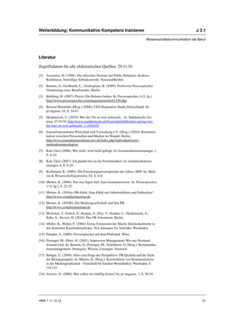 Weiterbildung: Kommunikative Kompetenz trainieren                                                              J 3.1

                                                                                 Wissenschaftskommunikation als Beruf




Literatur

Zugriffsdatum für alle elektronischen Quellen: 29.11.10

[1]   Avenarius, H. (1998): Die ethischen Normen der Public Relations. Kodizes,
      Richtlinien, freiwillige Selbstkontrolle. Neuwied/Kriftel.
[2]   Bentele, G.; Großkurth, L.; Seidenglanz, R. (2009): Profession Pressesprecher.
      Vermessung eines Berufstandes. Berlin.
[3]   Böthling, H. (2007): Praxis: Die Balance halten. In: Pressesprecher, 4 (5. Jg.).
      http://www.pressesprecher.com/magazine/artikel/1250.php
[4]   Burson-Marsteller (Hrsg.) (2006): CEO Reputation Studie Deutschland. In:
      pr mgazin, 10, S. 34-41.
[5]   Heidenreich, U. (2010): Wer die Tür zu weit aufmacht... In: Süddeutsche Zei-
      tung, 27.10.10. http://www.sueddeutsche.de/bayern/politikberater-spreng-wer-
      die-tuer-zu-weit-aufmacht--1.1016430
[6]   Journalistenzentrum Wirtschaft und Verwaltung e.V. (Hrsg.) (2010): Kommuni-
      kation zwischen Pressestellen und Medien im Wandel. Berlin.
      http://www.journalistenzentrum-jwv.de/index.php?individualisierte-
      medienkommunikation
[7]   Kalt, Gero (2006): Wer nicht, wird nicht gefragt. In: kommunikationsmanager, 1,
      S. 6-10.
[8]   Kalt, Gero (2007): Ich glaube fest an die Persönlichkeit. In: kommunikations-
      manager, 4, S. 6-10.
[9]   Korbmann, R. (2009): Die Forschungspressesprecher des Jahres 2009. In: Medi-
      zin & Wissenschaftsjournalist, 02, S. 6-8.
[10] Merten, K. (2006): Nur wer lügen darf, kann kommunizieren. In: Pressesprecher,
     1 (4. Jg.), S. 22-25.
[11] Merten, K. (2010a): PR-Ethik: Eine Ethik mit Geburtsfehlern und Gebrechen?
     http://www.complusmuenster.de
[12] Merten, K. (2010b): Die Mediengesellschaft und ihre PR.
     http://www.complusmuenster.de
[13] Mickeleit, T.; Schick, E.; Kasper, A.; Prey, T.; Harden, L.; Heidenreich, A.;
     Rabe, S.; Sievert, H. (2010): Das PR-Volontariat. Berlin.
[14] Müller, K.; Walter, F. (2004): Graue Eminenzen der Macht. Küchenkabinette in
     der deutschen Kanzlerdemokratie. Von Adenauer bis Schröder. Wiesbaden.
[15] Peneder, A. (2009): Pressesprecher auf dem Prüfstand. Wien.
[16] Piwinger, M.; Ebert, H. (2001): Impression Management: Wie aus Niemand
     Jemand wird. In: Bentele, G.; Piwinger, M.; Schönborn, G. (Hrsg.): Kommunika-
     tionsmanagement: Strategien, Wissen, Lösungen. Neuwied.
[17] Röttger, U. (2009): Alles eine Frage der Perspektive. PR-Qualität und die Sicht
     der Bezugsgruppen. In: Merten, K. (Hrsg.): Konstruktion von Kommunikation
     in der Mediengesellschaft – Festschrift für Joachim Westerbarkey. Wiesbaden, S.
     119-133.
[18] Siewert, H. (2008): Was sollen wir künftig lernen? In: pr magazin, 3, S. 50-54.




HWK 1 11 10 12                                                                                                    31
 