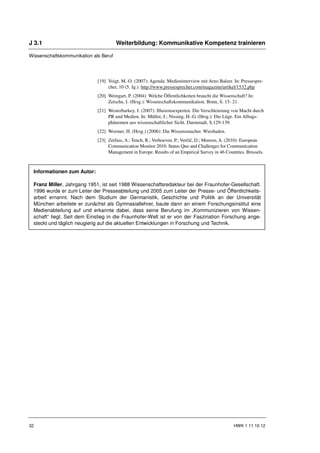 J 3.1                                  Weiterbildung: Kommunikative Kompetenz trainieren

Wissenschaftskommunikation als Beruf




                             [19] Voigt, M.-O. (2007): Agenda: Medieninterview mit Arno Balzer. In: Pressespre-
                                  cher, 10 (5. Jg.). http://www.pressesprecher.com/magazine/artikel/1532.php
                             [20] Weingart, P. (2004): Welche Öffentlichkeiten braucht die Wissenschaft? In:
                                  Zetsche, I. (Hrsg.): Wissenschaftskommunikation. Bonn, S. 15- 21.
                             [21] Westerbarkey, J. (2007): Illusionsexperten. Die Verschleierung von Macht durch
                                  PR und Medien. In: Müller, J.; Nissing, H.-G. (Hrsg.): Die Lüge. Ein Alltags-
                                  phänomen aus wissenschaftlicher Sicht. Darmstadt, S.129-139.
                             [22] Wormer, H. (Hrsg.) (2006): Die Wissensmacher. Wiesbaden.
                             [23] Zerfass, A.; Tench, R.; Verhoeven, P.; Verčič, D.; Moreon, A. (2010): European
                                  Communication Monitor 2010. Status Quo and Challenges for Communication
                                  Management in Europe. Results of an Empirical Survey in 46 Countries. Brussels.



 Informationen zum Autor:

 Franz Miller, Jahrgang 1951, ist seit 1988 Wissenschaftsredakteur bei der Fraunhofer-Gesellschaft.
 1996 wurde er zum Leiter der Presseabteilung und 2005 zum Leiter der Presse- und Öffentlichkeits-
 arbeit ernannt. Nach dem Studium der Germanistik, Geschichte und Politik an der Universität
 München arbeitete er zunächst als Gymnasiallehrer, baute dann an einem Forschungsinstitut eine
 Medienabteilung auf und erkannte dabei, dass seine Berufung im „Kommunizieren von Wissen-
 schaft“ liegt. Seit dem Einstieg in die Fraunhofer-Welt ist er von der Faszination Forschung ange-
 steckt und täglich neugierig auf die aktuellen Entwicklungen in Forschung und Technik.




32                                                                                               HWK 1 11 10 12
 