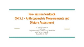 Pre- session feedback
CM 5.2 - Anthropometric Measurements and
Dietary Assessment
Dr Purabi Phukan
Professor
Department of Community Medicine
ESIC MC & PGIMSR.
Dated 03-02-2021
 