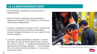 + La maintenance industrielle est assurée dans 13
établissements.
+ Suite à l’achat de matériels neufs (automoteurs
régionaux et Transilien, TGV 2 Niveaux), la charge de
travail baisse drastiquement.
+ L’activité « opérations de niveaux 4 et 5 » concerne les
rénovations techniques: opérations industrielles
lourdes, réalisées à échéance « mi-vie » après 15 à 20
ans de circulation.
+ L’activité « pièces réparables du matériel » concerne
les pièces de train qui doivent être remises à niveau
(Ex: essieux, moteurs …), vérifiées périodiquement (Ex:
équipements de freinage, attelages …), ou améliorées
(Ex: cartes et fonctions électroniques…), tout au long
de la vie de l’engin.
5
1.2 LA MAINTENANCE SNCF
Maintenance du matériel ferroviaire ©Thomas Simonin
 
