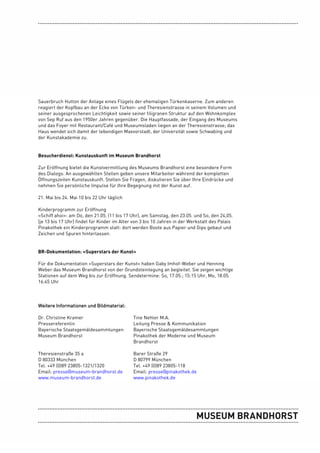 Sauerbruch Hutton der Anlage eines Flügels der ehemaligen Türkenkaserne. Zum anderen
reagiert der Kopfbau an der Ecke von Türken- und Theresienstrasse in seinem Volumen und
seiner ausgesprochenen Leichtigkeit sowie seiner filigranen Struktur auf den Wohnkomplex
von Sep Ruf aus den 1950er Jahren gegenüber. Die Hauptfassade, der Eingang des Museums
und das Foyer mit Restaurant/Café und Museumsladen liegen an der Theresienstrasse; das
Haus wendet sich damit der lebendigen Maxvorstadt, der Universität sowie Schwabing und
der Kunstakademie zu.


Besucherdienst: Kunstauskunft im Museum Brandhorst

Zur Eröffnung bietet die Kunstvermittlung des Museums Brandhorst eine besondere Form
des Dialogs: An ausgewählten Stellen geben unsere Mitarbeiter während der kompletten
Öffnungszeiten Kunstauskunft. Stellen Sie Fragen, diskutieren Sie über Ihre Eindrücke und
nehmen Sie persönliche Impulse für Ihre Begegnung mit der Kunst auf.

21. Mai bis 24. Mai 10 bis 22 Uhr täglich

Kinderprogramm zur Eröffnung
»Schiff ahoi«: am Do, den 21.05. (11 bis 17 Uhr), am Samstag, den 23.05. und So, den 24,05.
(je 13 bis 17 Uhr) findet für Kinder im Alter von 3 bis 10 Jahren in der Werkstatt des Palais
Pinakothek ein Kinderprogramm statt: dort werden Boote aus Papier und Gips gebaut und
Zeichen und Spuren hinterlassen.


BR-Dokumentation: »Superstars der Kunst«

Für die Dokumentation »Superstars der Kunst« haben Gaby Imhof-Weber und Henning
Weber das Museum Brandhorst von der Grundsteinlegung an begleitet. Sie zeigen wichtige
Stationen auf dem Weg bis zur Eröffnung. Sendetermine: So, 17.05.; 15:15 Uhr, Mo, 18.05.
16:45 Uhr



Weitere Informationen und Bildmaterial:

Dr. Christine Kramer                         Tine Nehler M.A.
Pressereferentin                             Leitung Presse & Kommunikation
Bayerische Staatsgemäldesammlungen           Bayerische Staatsgemäldesammlungen
Museum Brandhorst                            Pinakothek der Moderne und Museum
                                             Brandhorst

Theresienstraße 35 a                         Barer Straße 29
D 80333 München                              D 80799 München
Tel. +49 (0)89 23805-1321/1320               Tel. +49 (0)89 23805-118
Email: presse@museum-brandhorst.de           Email: presse@pinakothek.de
www.museum-brandhorst.de                     www.pinakothek.de
 