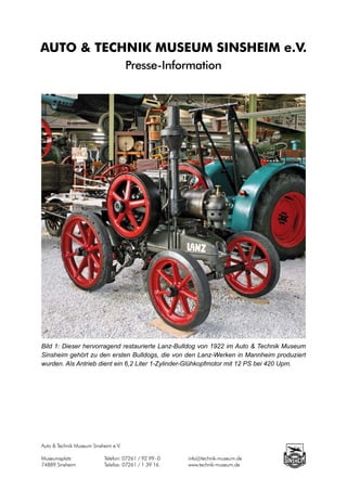 AUTO & TECHNIK MUSEUM SINSHEIM e.V.
                                      Presse-Information




Bild 1: Dieser hervorragend restaurierte Lanz-Bulldog von 1922 im Auto & Technik Museum
Sinsheim gehört zu den ersten Bulldogs, die von den Lanz-Werken in Mannheim produziert
wurden. Als Antrieb dient ein 6,2 Liter 1-Zylinder-Glühkopfmotor mit 12 PS bei 420 Upm.




Auto & Technik Museum Sinsheim e.V.

Museumsplatz		             Telefon: 07261 / 92 99 - 0		   info@technik-museum.de
74889 Sinsheim		           Telefax: 07261 / 1 39 16		     www.technik-museum.de
 