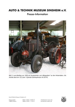 AUTO & TECHNIK MUSEUM SINSHEIM e.V.
                                      Presse-Information




Bild 2: Lanz-Bulldog von 1929 mit Sonderkühler und „Blitzgreifern“ an den Hinterrädern. Als
Antrieb dient ein 10,3 Liter 1-Zylinder-Glühkopfmotor mit 30 PS.




Auto & Technik Museum Sinsheim e.V.

Museumsplatz		             Telefon: 07261 / 92 99 - 0		   info@technik-museum.de
74889 Sinsheim		           Telefax: 07261 / 1 39 16		     www.technik-museum.de
 