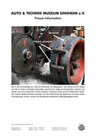 AUTO & TECHNIK MUSEUM SINSHEIM e.V.
                                      Presse-Information



                                                          Versenkt


                                      Heraus gezogen




Bild 3: Der Lanz-Bulldog von 1929 hat Hinterräder mit „Blitzgreifern“. Bei Fahrten auf der Straße
sind die an Federn befestigten Eisenstäbe zwischen den Vollgummi-Doppelreifen versenkt, und
werden durch den Federzug in Position gehalten. Hierdurch erhöht sich der Fahrkomfort. Außer-
dem werden Straßenschäden vermieden. Auf dem Feld können die Stäbe dann mit einem Haken
herausgezogen werden, wodurch der Bulldog die erforderliche Geländegängigkeit erhält.




Auto & Technik Museum Sinsheim e.V.

Museumsplatz		             Telefon: 07261 / 92 99 - 0		     info@technik-museum.de
74889 Sinsheim		           Telefax: 07261 / 1 39 16		       www.technik-museum.de
 
