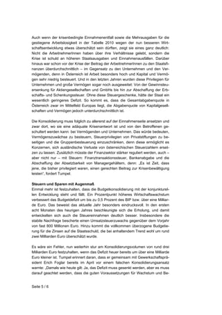 Auch wenn der krisenbedingte Einnahmenentfall sowie die Mehrausgaben für die
gestiegene Arbeitslosigkeit in der Tabelle 2010 wegen der nun besseren Wirt-
schaftsentwicklung etwas überschätzt sein dürften, zeigt sie eines ganz deutlich:
Nicht die ArbeitnehmerInnen haben über ihre Verhältnisse gelebt, sondern die
Krise ist schuld an höheren Staatsausgaben und Einnahmenausfällen. Darüber
hinaus war schon vor der Krise der Beitrag der ArbeitnehmerInnen zu den Staatsfi-
nanzen überdurchschnittlich – im Gegensatz zu den Unternehmen und den Ver-
mögenden, denn in Österreich ist Arbeit besonders hoch und Kapital und Vermö-
gen sehr niedrig besteuert. Und in den letzten Jahren wurden diese Privilegien für
Unternehmen und große Vermögen sogar noch ausgeweitet: Von der Gewinnsteu-
ersenkung für Aktiengesellschaften und GmbHs bis hin zur Abschaffung der Erb-
schafts- und Schenkungssteuer. Ohne diese Steuergeschenke, hätte der Staat ein
wesentlich geringeres Defizit. So kommt es, dass die Gesamtabgabenquote in
Österreich zwar im Mittelfeld Europas liegt, die Abgabenquote von Kapitalgesell-
schaften und Vermögen jedoch unterdurchschnittlich ist.

Die Konsolidierung muss folglich zu allererst auf der Einnahmenseite ansetzen und
zwar dort, wo sie eine adäquate Krisenantwort ist und von den Betroffenen ge-
schultert werden kann: bei Vermögenden und Unternehmen. Das würde bedeuten,
Vermögenszuwächse zu besteuern, Steuerprivilegien von Privatstiftungen zu be-
seitigen und die Gruppenbesteuerung einzuschränken, denn diese ermöglicht es
Konzernen, sich ausländische Verluste von österreichischen Steuerzahlern erset-
zen zu lassen. Zusätzlich müsste der Finanzsektor stärker reguliert werden, auch –
aber nicht nur – mit Steuern: Finanztransaktionssteuer, Bankenabgabe und die
Abschaffung der Absetzbarkeit von Managergehältern, denn: „Es ist Zeit, dass
jene, die bisher privilegiert waren, einen gerechten Beitrag zur Krisenbewältigung
leisten“, fordert Tumpel.

Steuern und Sparen mit Augenmaß
Einmal mehr ist festzuhalten, dass die Budgetkonsolidierung mit der konjunkturel-
len Entwicklung steht und fällt. Ein Prozentpunkt höheres Wirtschaftswachstum
verbessert das Budgetdefizit um bis zu 0,5 Prozent des BIP bzw. über eine Milliar-
de Euro. Das beweist das aktuelle Jahr besonders eindrucksvoll. In den ersten
acht Monaten des heurigen Jahres beschleunigte sich die Erholung, und damit
entwickelten sich auch die Steuereinnahmen deutlich besser. Insbesondere die
stabile Nachfrage bescherte einen Umsatzsteuerzuwachs gegenüber dem Vorjahr
von fast 800 Millionen Euro. Hinzu kommt die vollkommen überzogene Budgetie-
rung für die Zinsen auf die Staatsschuld, die bei anhaltendem Trend wohl um rund
zwei Milliarden Euro überschätzt wurde.

Es wäre ein Fehler, nun weiterhin stur am Konsolidierungsvolumen von rund drei
Milliarden Euro festzuhalten, wenn das Defizit heuer bereits um über eine Milliarde
Euro kleiner ist. Tumpel erinnert daran, dass er gemeinsam mit Gewerkschaftsprä-
sident Erich Foglar bereits im April vor einem falschen Konsolidierungsansatz
warnte: „Damals wie heute gilt: Ja, das Defizit muss gesenkt werden, aber es muss
darauf geachtet werden, dass die guten Voraussetzungen für Wachstum und Be-


Seite 5 / 6
 
