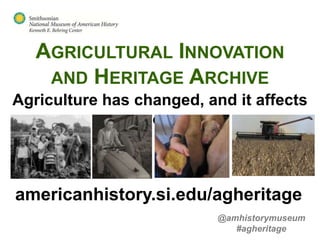 AGRICULTURAL INNOVATION
    AND HERITAGE ARCHIVE
Agriculture has changed, and it affects
                 you.



americanhistory.si.edu/agheritage
                           @amhistorymuseum
                              #agheritage
 