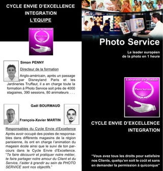 CYCLE ENVIE D’EXCELLENCE
            INTEGRATION
               L’EQUIPE




                                                     Photo Service
                                                                       Le leader européen
                                                                    de la photo en 1 heure
         Simon PENNY
         Directeur de la formation
         Anglo-américain, après un passage
        par Disneyland Paris et les
Jardineries Truffaut, il a en charge toute la
formation à Photo Service soit près de 4000
stagiaires, 390 sessions, 80 animateurs . . .


                Gaël BOURMAUD



         François-Xavier MARTIN
                                                 CYCLE ENVIE D’EXCELLENCE
Responsables du Cycle Envie d’Excellence                                INTEGRATION
Après avoir occupé des postes de responsa-
bles dans différents magasins de la région
parisienne, ils ont en charge l’animation du
magasin école ainsi que le suivi de ton par-
cours dans le Cycle Envie d’Excellence.
“Te faire découvrir et pratiquer notre métier,   “Vous avez tous les droits pour satisfaire
te faire partager notre amour du Client et du    nos Clients, quelqu’en soit le coût et sans
Service, t’aider à grandir au sein de PHOTO
                                                 en demander la permission à quiconque”
SERVICE sont nos objectifs.”
 